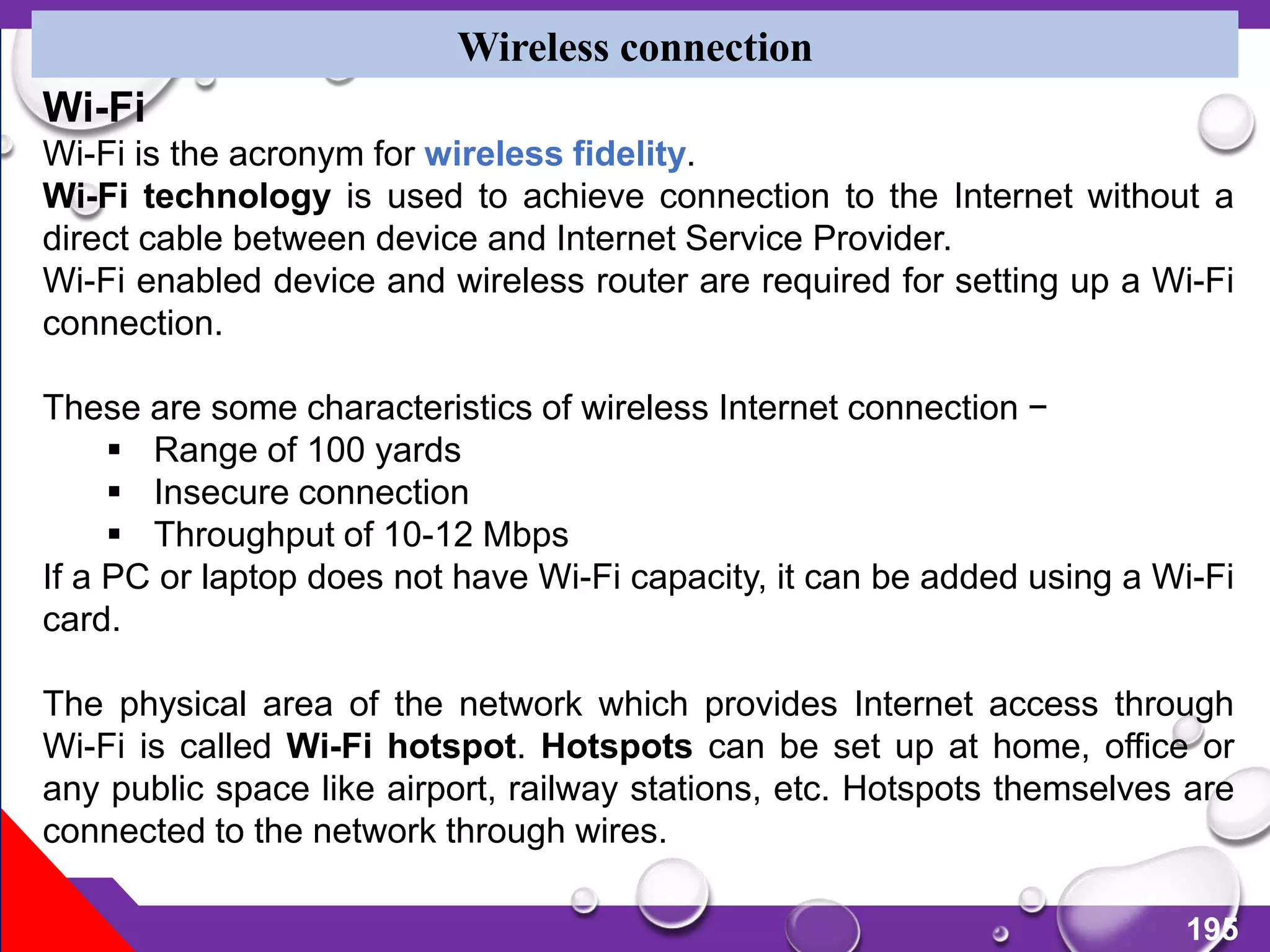 195
Wireless connection
Wi-Fi
Wi-Fi is the acronym for wireless fidelity.
Wi-Fi technology is used to achieve connection to the Internet without a
direct cable between device and Internet Service Provider.
Wi-Fi enabled device and wireless router are required for setting up a Wi-Fi
connection.
These are some characteristics of wireless Internet connection −
 Range of 100 yards
 Insecure connection
 Throughput of 10-12 Mbps
If a PC or laptop does not have Wi-Fi capacity, it can be added using a Wi-Fi
card.
The physical area of the network which provides Internet access through
Wi-Fi is called Wi-Fi hotspot. Hotspots can be set up at home, office or
any public space like airport, railway stations, etc. Hotspots themselves are
connected to the network through wires.
 