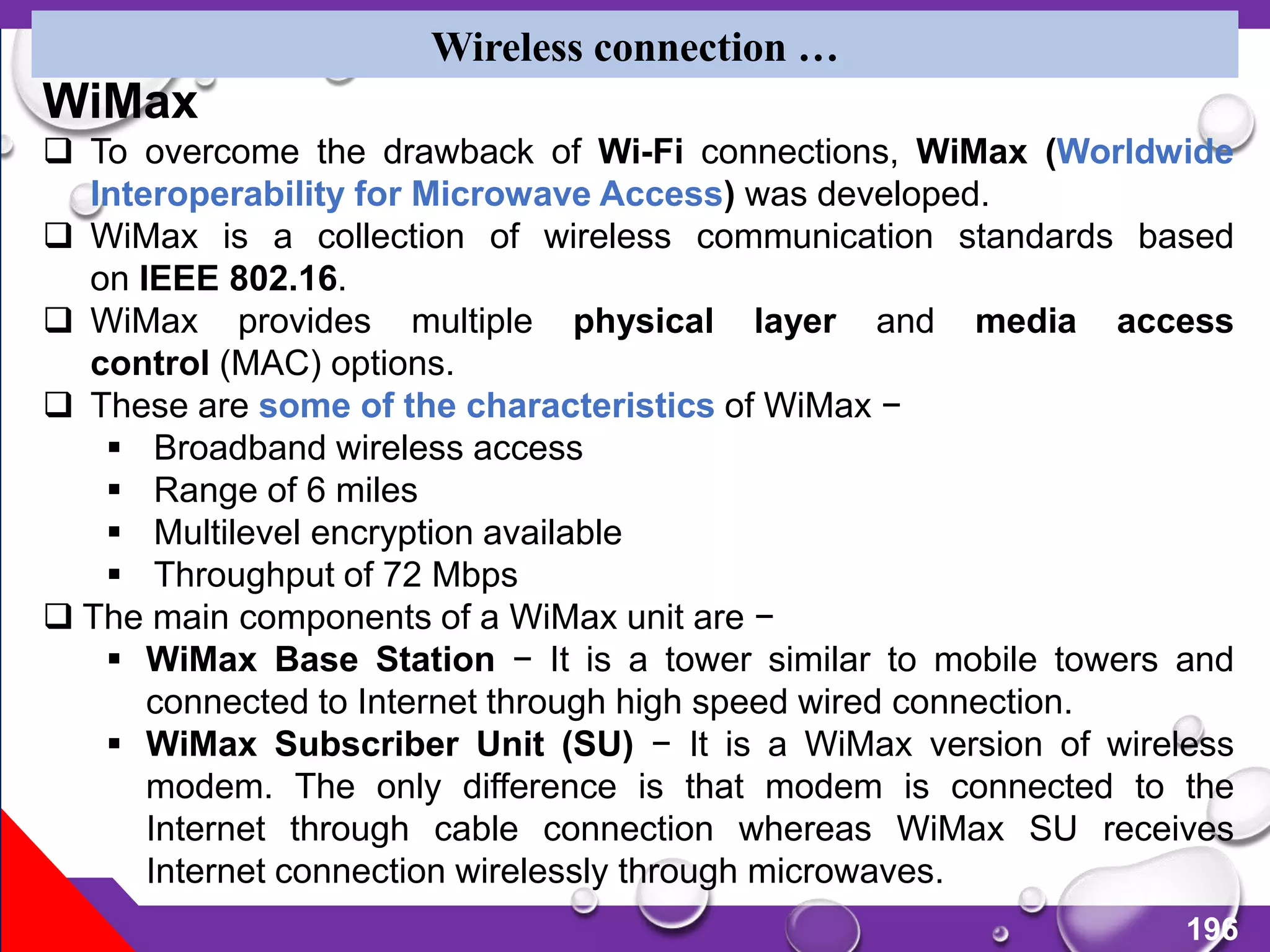 196
Wireless connection …
WiMax
 To overcome the drawback of Wi-Fi connections, WiMax (Worldwide
Interoperability for Microwave Access) was developed.
 WiMax is a collection of wireless communication standards based
on IEEE 802.16.
 WiMax provides multiple physical layer and media access
control (MAC) options.
 These are some of the characteristics of WiMax −
 Broadband wireless access
 Range of 6 miles
 Multilevel encryption available
 Throughput of 72 Mbps
 The main components of a WiMax unit are −
 WiMax Base Station − It is a tower similar to mobile towers and
connected to Internet through high speed wired connection.
 WiMax Subscriber Unit (SU) − It is a WiMax version of wireless
modem. The only difference is that modem is connected to the
Internet through cable connection whereas WiMax SU receives
Internet connection wirelessly through microwaves.
 