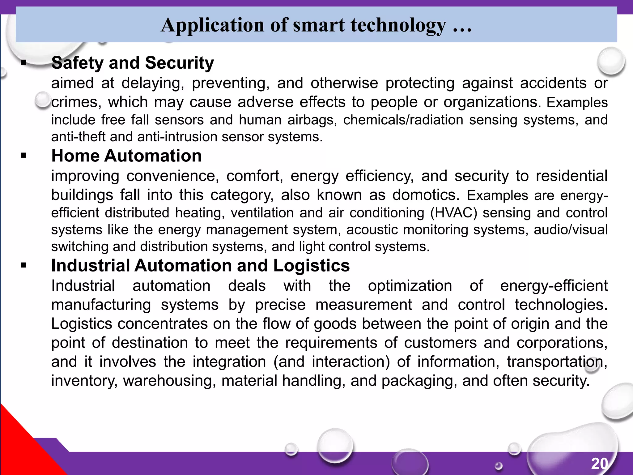 20
Application of smart technology …
 Safety and Security
aimed at delaying, preventing, and otherwise protecting against accidents or
crimes, which may cause adverse effects to people or organizations. Examples
include free fall sensors and human airbags, chemicals/radiation sensing systems, and
anti-theft and anti-intrusion sensor systems.
 Home Automation
improving convenience, comfort, energy efficiency, and security to residential
buildings fall into this category, also known as domotics. Examples are energy-
efficient distributed heating, ventilation and air conditioning (HVAC) sensing and control
systems like the energy management system, acoustic monitoring systems, audio/visual
switching and distribution systems, and light control systems.
 Industrial Automation and Logistics
Industrial automation deals with the optimization of energy-efficient
manufacturing systems by precise measurement and control technologies.
Logistics concentrates on the flow of goods between the point of origin and the
point of destination to meet the requirements of customers and corporations,
and it involves the integration (and interaction) of information, transportation,
inventory, warehousing, material handling, and packaging, and often security.
 