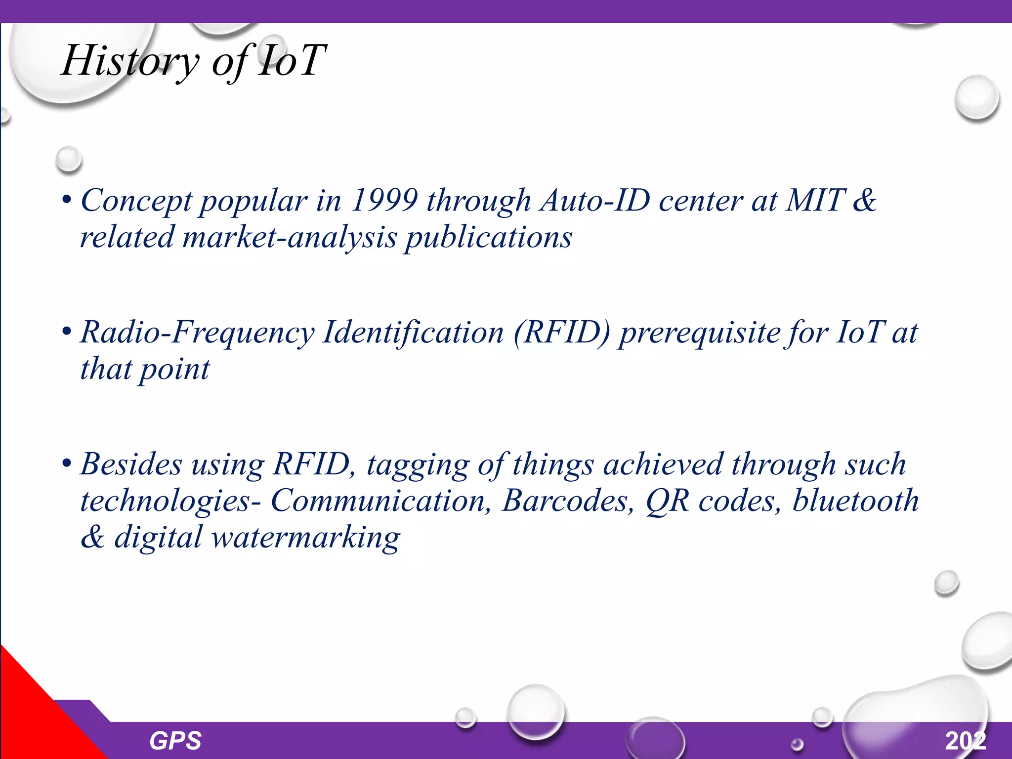 History of IoT
• Concept popular in 1999 through Auto-ID center at MIT &
related market-analysis publications
• Radio-Frequency Identification (RFID) prerequisite for IoT at
that point
• Besides using RFID, tagging of things achieved through such
technologies- Communication, Barcodes, QR codes, bluetooth
& digital watermarking
GPS 202
 