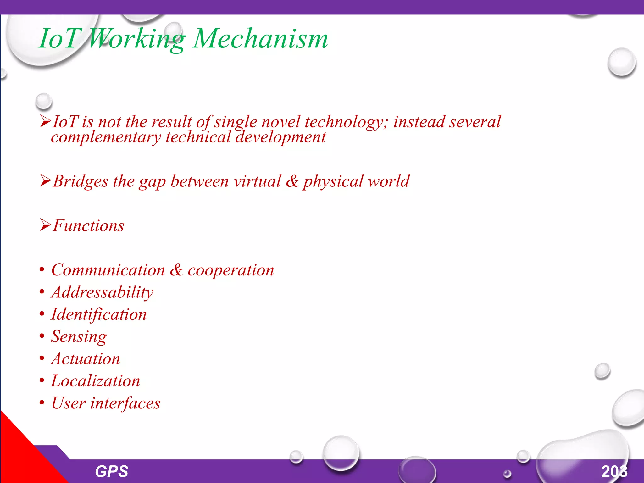 IoT Working Mechanism
IoT is not the result of single novel technology; instead several
complementary technical development
Bridges the gap between virtual & physical world
Functions
• Communication & cooperation
• Addressability
• Identification
• Sensing
• Actuation
• Localization
• User interfaces
GPS 203
 