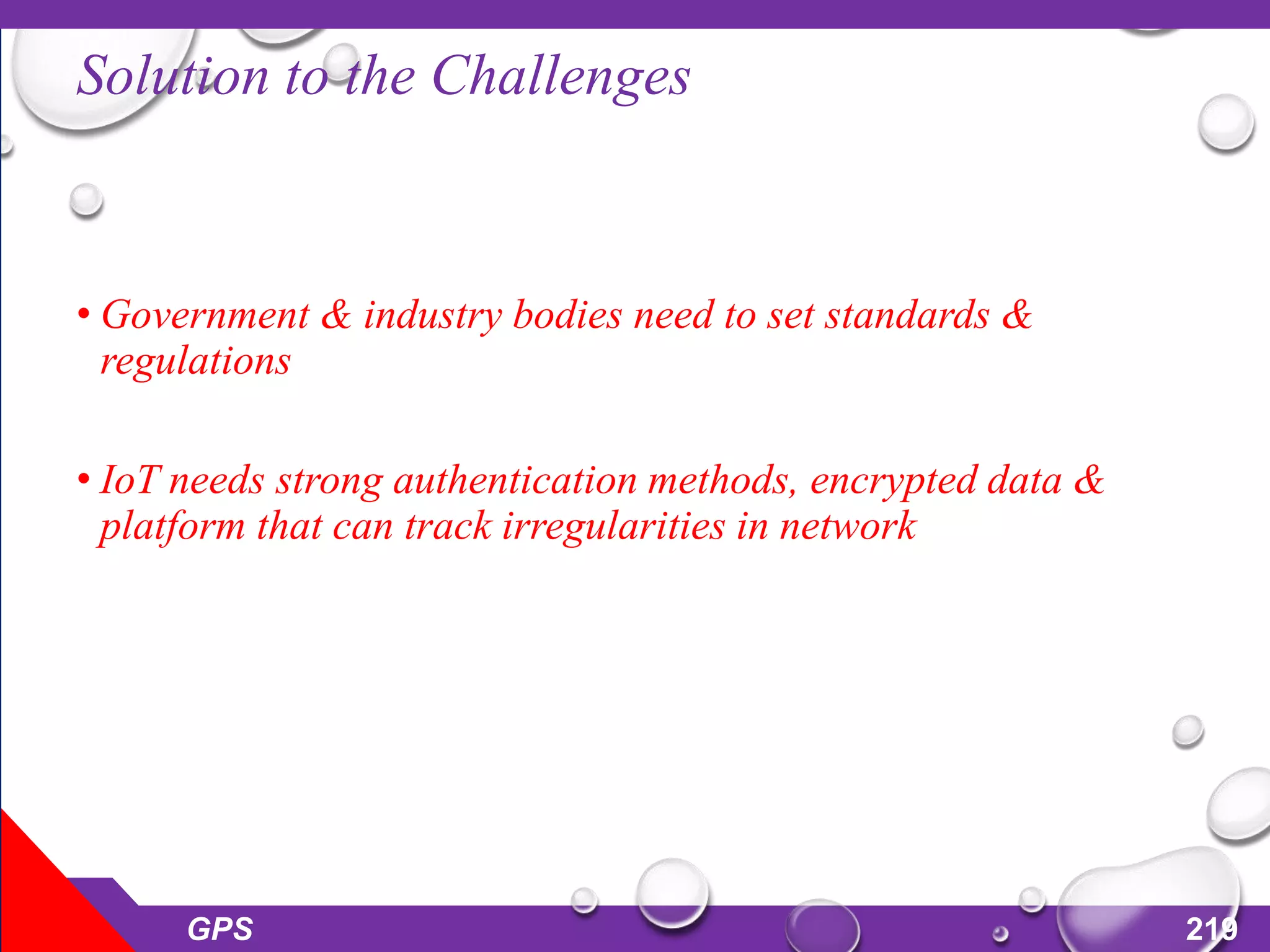 Solution to the Challenges
• Government & industry bodies need to set standards &
regulations
• IoT needs strong authentication methods, encrypted data &
platform that can track irregularities in network
GPS 219
 
