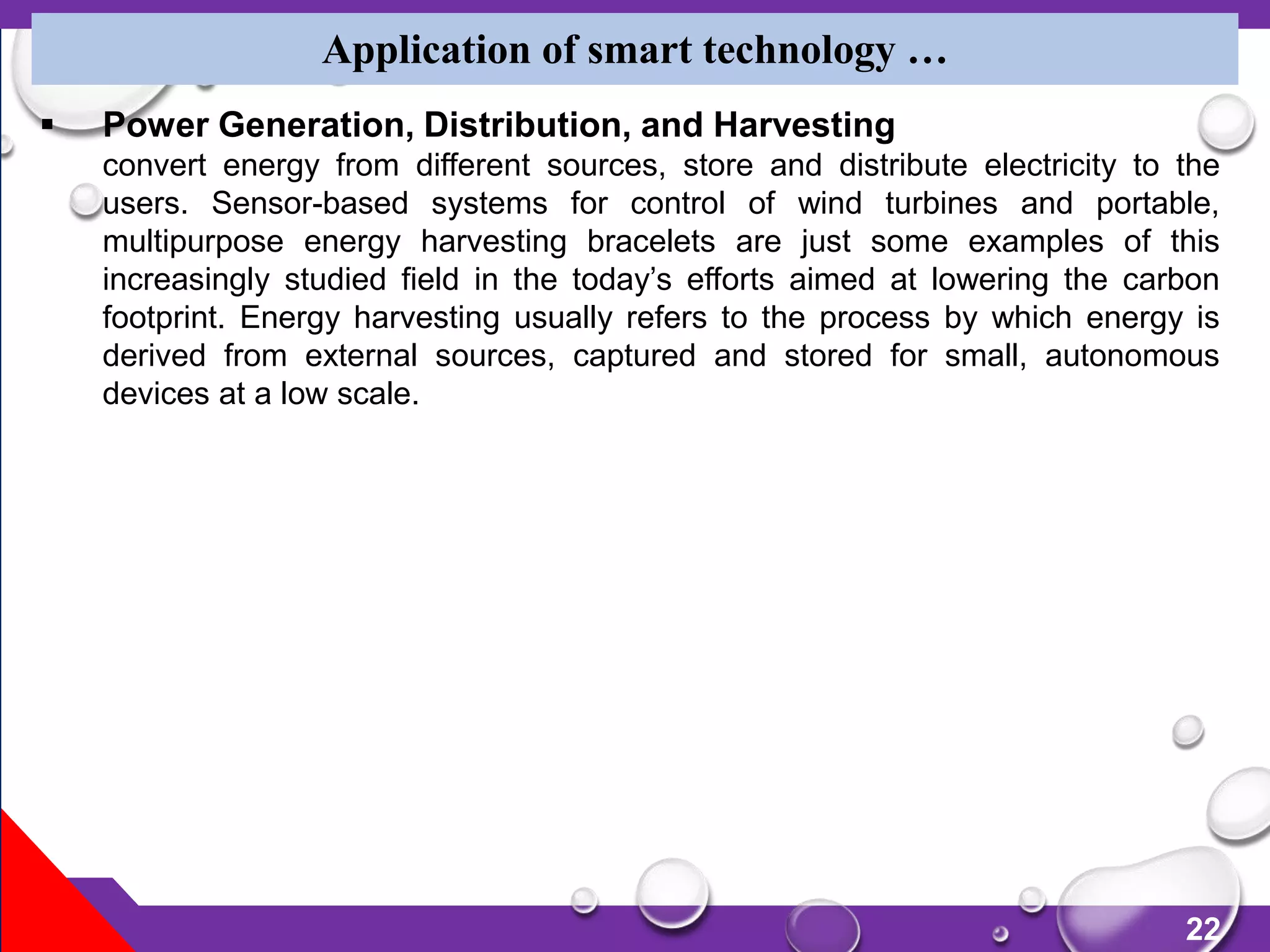 22
Application of smart technology …
 Power Generation, Distribution, and Harvesting
convert energy from different sources, store and distribute electricity to the
users. Sensor-based systems for control of wind turbines and portable,
multipurpose energy harvesting bracelets are just some examples of this
increasingly studied field in the today’s efforts aimed at lowering the carbon
footprint. Energy harvesting usually refers to the process by which energy is
derived from external sources, captured and stored for small, autonomous
devices at a low scale.
 