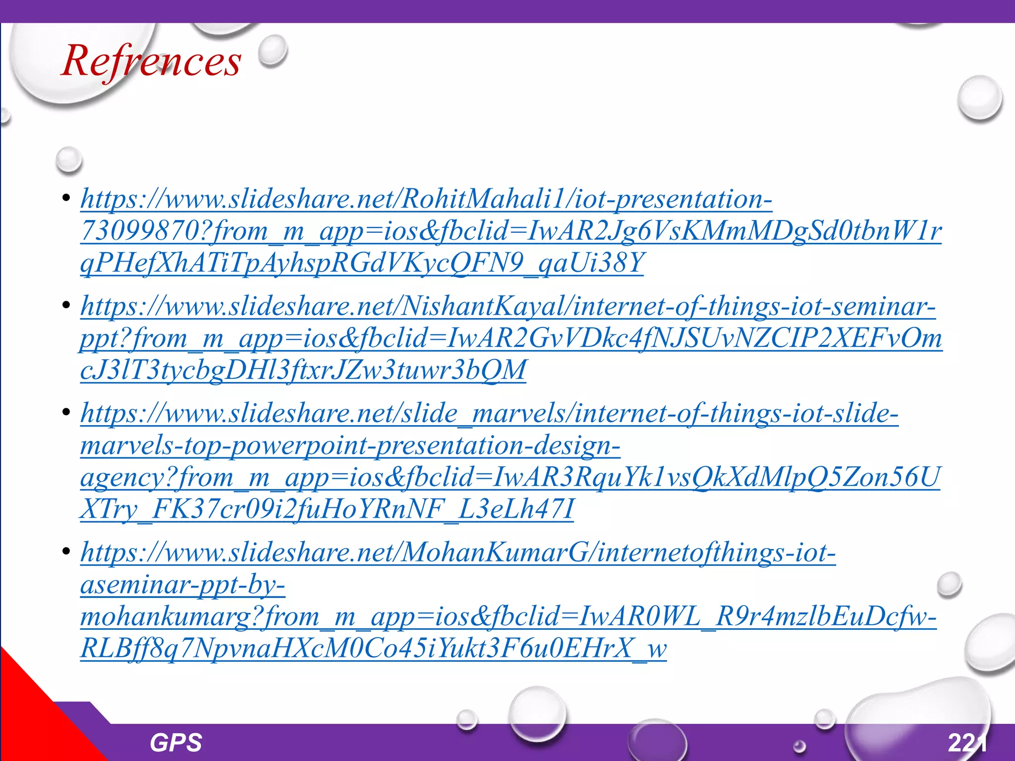 Refrences
• https://www.slideshare.net/RohitMahali1/iot-presentation-
73099870?from_m_app=ios&fbclid=IwAR2Jg6VsKMmMDgSd0tbnW1r
qPHefXhATiTpAyhspRGdVKycQFN9_qaUi38Y
• https://www.slideshare.net/NishantKayal/internet-of-things-iot-seminar-
ppt?from_m_app=ios&fbclid=IwAR2GvVDkc4fNJSUvNZCIP2XEFvOm
cJ3lT3tycbgDHl3ftxrJZw3tuwr3bQM
• https://www.slideshare.net/slide_marvels/internet-of-things-iot-slide-
marvels-top-powerpoint-presentation-design-
agency?from_m_app=ios&fbclid=IwAR3RquYk1vsQkXdMlpQ5Zon56U
XTry_FK37cr09i2fuHoYRnNF_L3eLh47I
• https://www.slideshare.net/MohanKumarG/internetofthings-iot-
aseminar-ppt-by-
mohankumarg?from_m_app=ios&fbclid=IwAR0WL_R9r4mzlbEuDcfw-
RLBff8q7NpvnaHXcM0Co45iYukt3F6u0EHrX_w
GPS 221
 