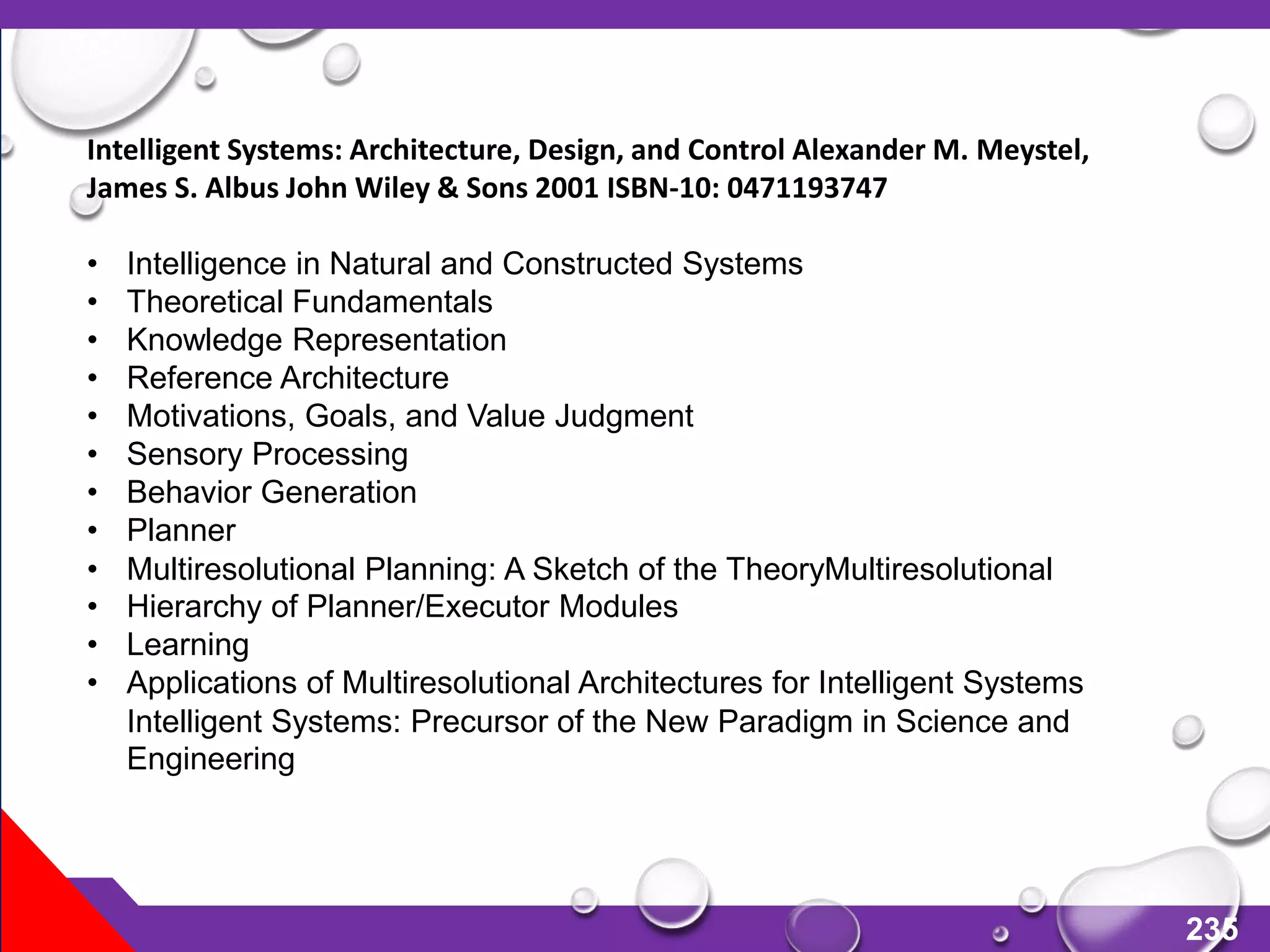 235
Intelligent Systems: Architecture, Design, and Control Alexander M. Meystel,
James S. Albus John Wiley & Sons 2001 ISBN-10: 0471193747
• Intelligence in Natural and Constructed Systems
• Theoretical Fundamentals
• Knowledge Representation
• Reference Architecture
• Motivations, Goals, and Value Judgment
• Sensory Processing
• Behavior Generation
• Planner
• Multiresolutional Planning: A Sketch of the TheoryMultiresolutional
• Hierarchy of Planner/Executor Modules
• Learning
• Applications of Multiresolutional Architectures for Intelligent Systems
Intelligent Systems: Precursor of the New Paradigm in Science and
Engineering
 