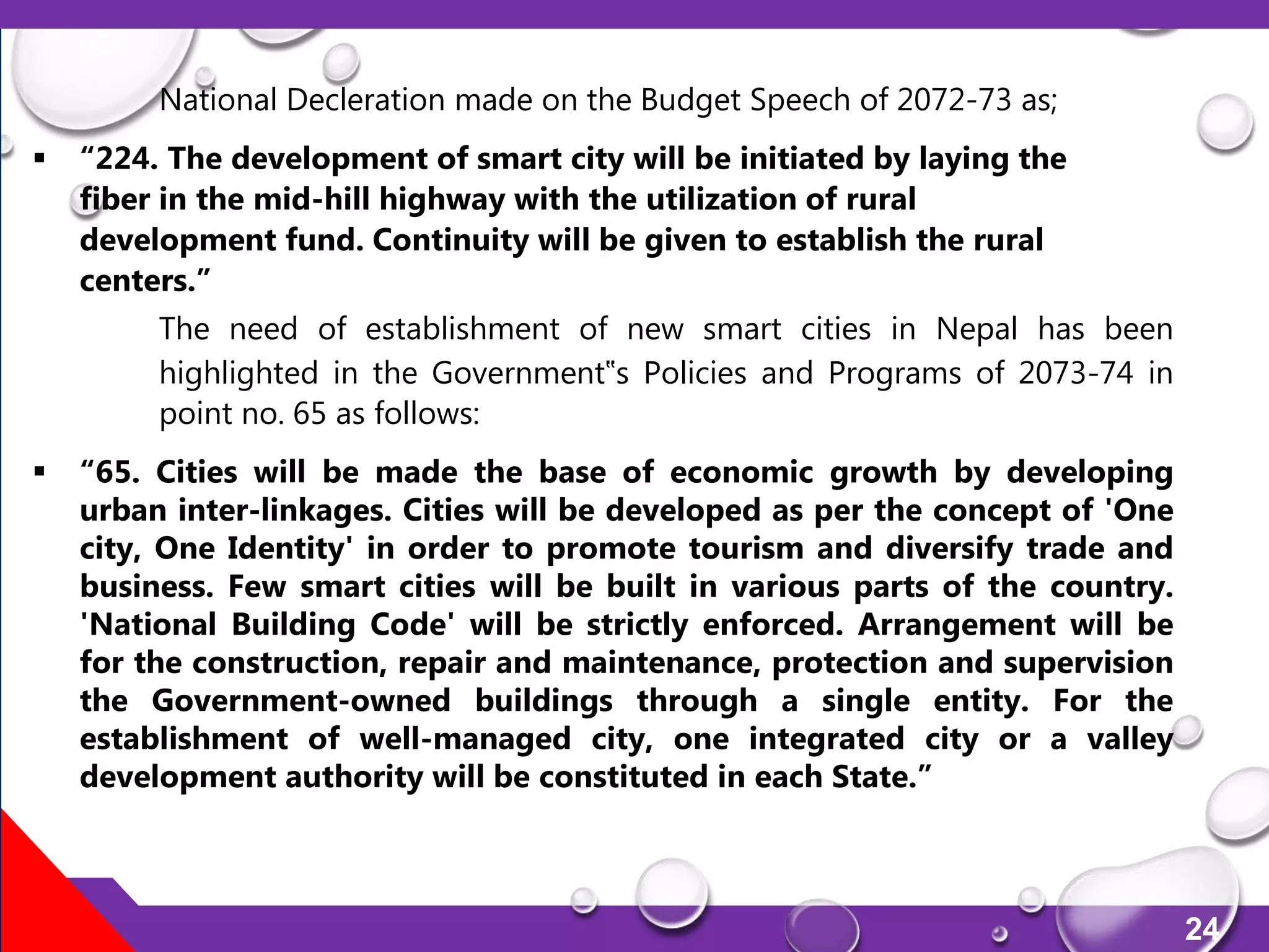 24
National Decleration made on the Budget Speech of 2072-73 as;
 “224. The development of smart city will be initiated by laying the
fiber in the mid-hill highway with the utilization of rural
development fund. Continuity will be given to establish the rural
centers.”
The need of establishment of new smart cities in Nepal has been
highlighted in the Government‟s Policies and Programs of 2073-74 in
point no. 65 as follows:
 “65. Cities will be made the base of economic growth by developing
urban inter-linkages. Cities will be developed as per the concept of 'One
city, One Identity' in order to promote tourism and diversify trade and
business. Few smart cities will be built in various parts of the country.
'National Building Code' will be strictly enforced. Arrangement will be
for the construction, repair and maintenance, protection and supervision
the Government-owned buildings through a single entity. For the
establishment of well-managed city, one integrated city or a valley
development authority will be constituted in each State.”
 