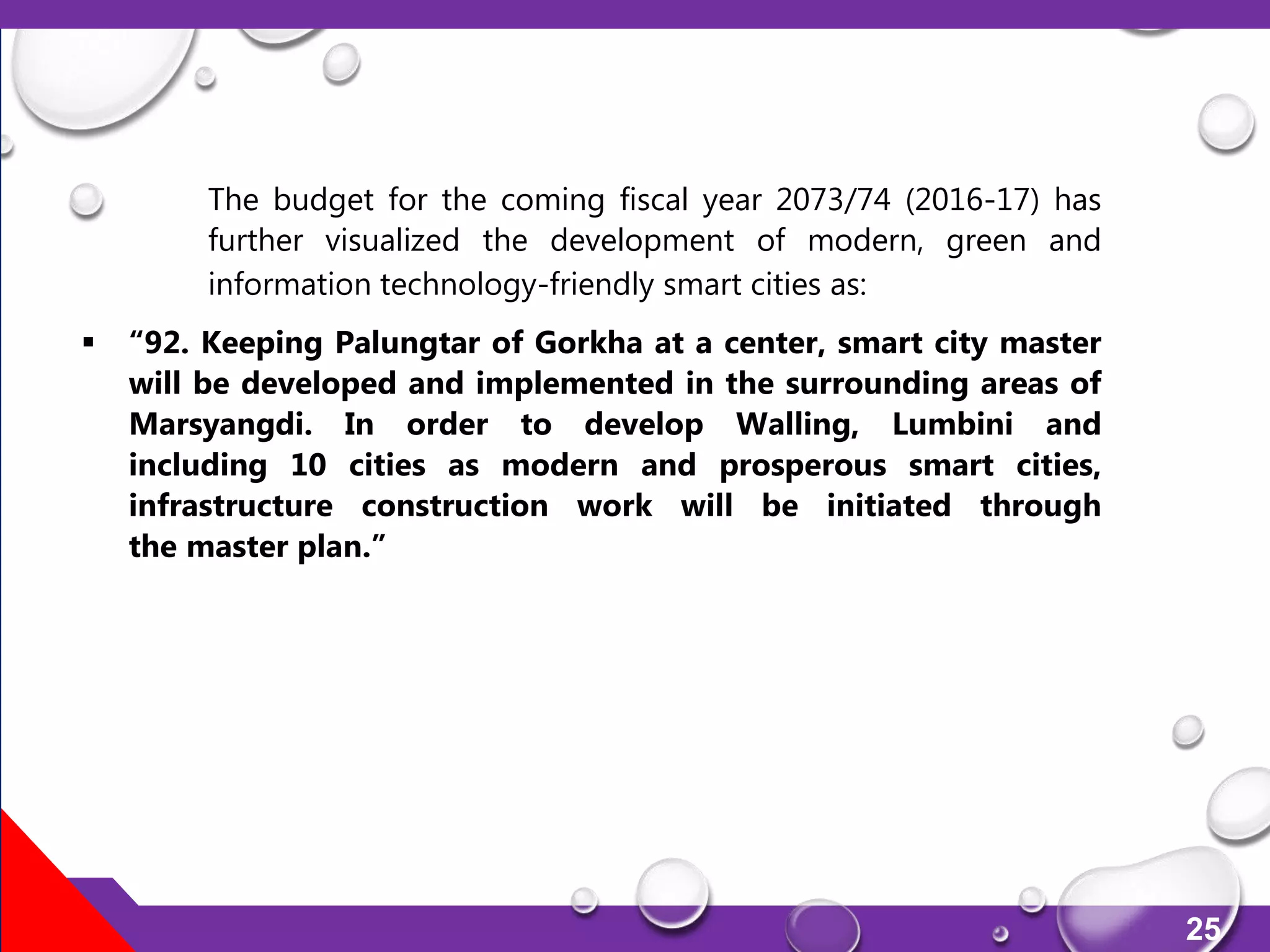 25
The budget for the coming fiscal year 2073/74 (2016-17) has
further visualized the development of modern, green and
information technology-friendly smart cities as:
 “92. Keeping Palungtar of Gorkha at a center, smart city master
will be developed and implemented in the surrounding areas of
Marsyangdi. In order to develop Walling, Lumbini and
including 10 cities as modern and prosperous smart cities,
infrastructure construction work will be initiated through
the master plan.”
 