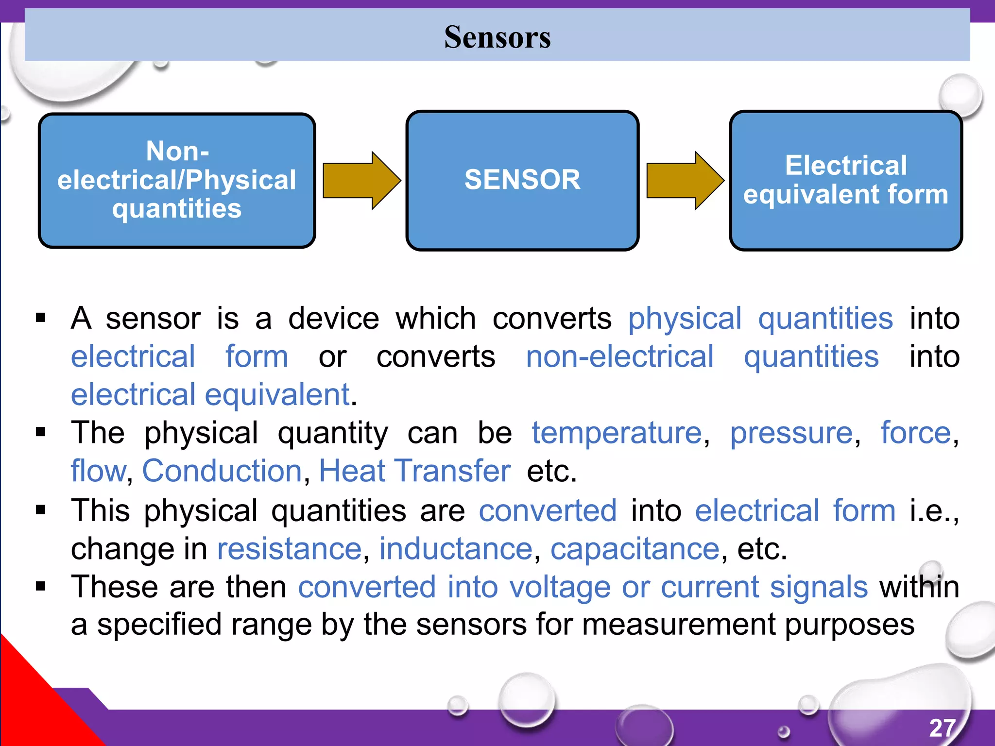 27
Sensors
 A sensor is a device which converts physical quantities into
electrical form or converts non-electrical quantities into
electrical equivalent.
 The physical quantity can be temperature, pressure, force,
flow, Conduction, Heat Transfer etc.
 This physical quantities are converted into electrical form i.e.,
change in resistance, inductance, capacitance, etc.
 These are then converted into voltage or current signals within
a specified range by the sensors for measurement purposes
Non-
electrical/Physical
quantities
SENSOR
Electrical
equivalent form
 