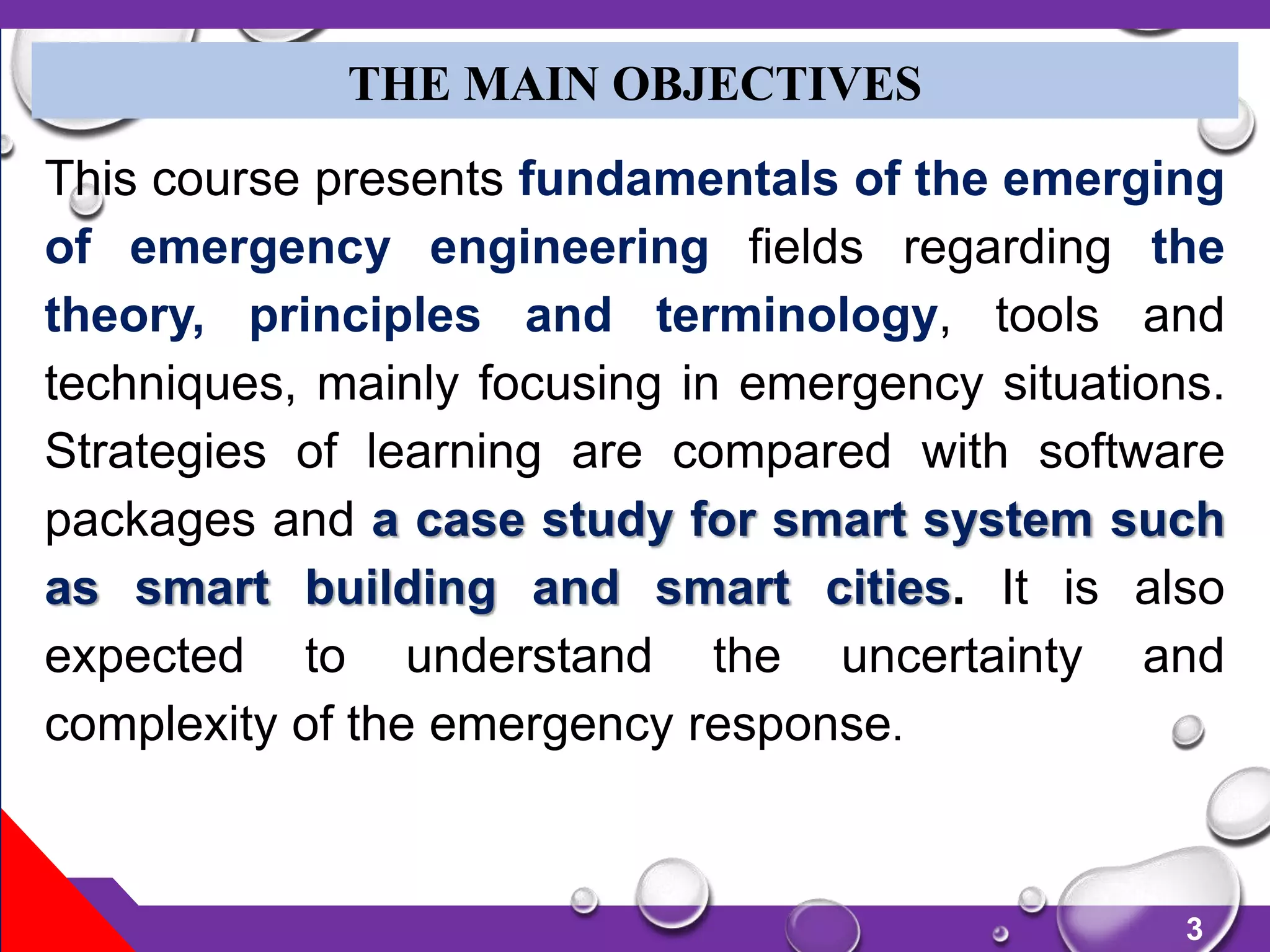 3
THE MAIN OBJECTIVES
This course presents fundamentals of the emerging
of emergency engineering fields regarding the
theory, principles and terminology, tools and
techniques, mainly focusing in emergency situations.
Strategies of learning are compared with software
packages and a case study for smart system such
as smart building and smart cities. It is also
expected to understand the uncertainty and
complexity of the emergency response.
 