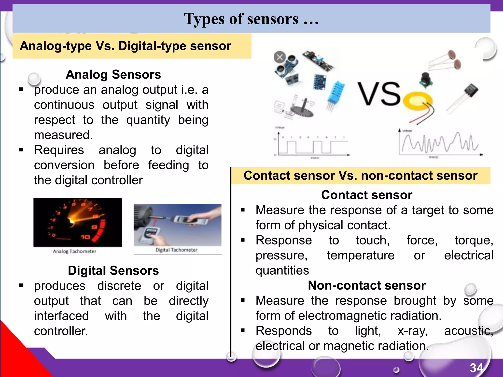 34
Types of sensors …
Analog Sensors
 produce an analog output i.e. a
continuous output signal with
respect to the quantity being
measured.
 Requires analog to digital
conversion before feeding to
the digital controller
Digital Sensors
 produces discrete or digital
output that can be directly
interfaced with the digital
controller.
Contact sensor
 Measure the response of a target to some
form of physical contact.
 Response to touch, force, torque,
pressure, temperature or electrical
quantities
Non-contact sensor
 Measure the response brought by some
form of electromagnetic radiation.
 Responds to light, x-ray, acoustic,
electrical or magnetic radiation.
Contact sensor Vs. non-contact sensor
Analog-type Vs. Digital-type sensor
 