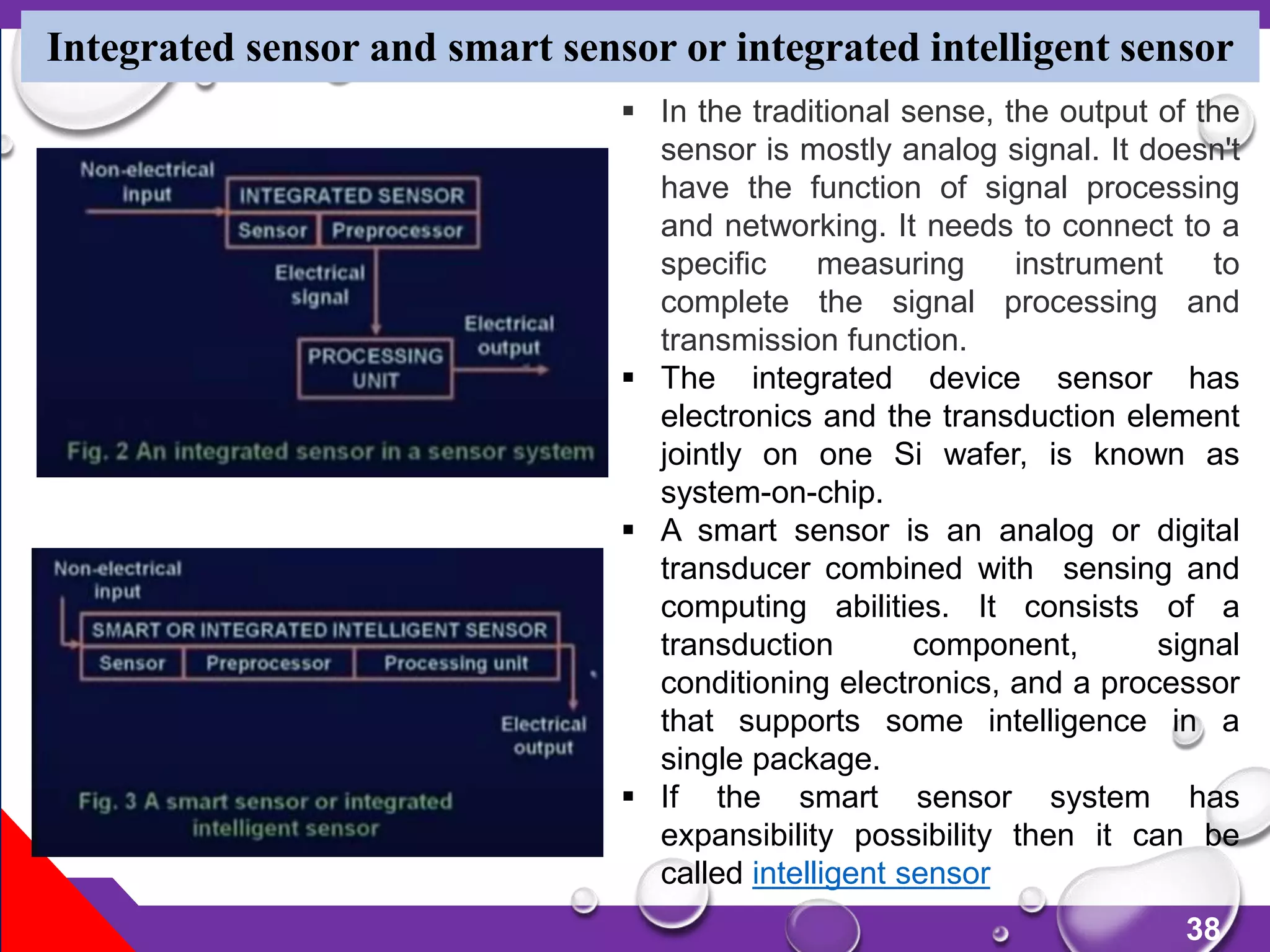 38
Integrated sensor and smart sensor or integrated intelligent sensor
 In the traditional sense, the output of the
sensor is mostly analog signal. It doesn't
have the function of signal processing
and networking. It needs to connect to a
specific measuring instrument to
complete the signal processing and
transmission function.
 The integrated device sensor has
electronics and the transduction element
jointly on one Si wafer, is known as
system-on-chip.
 A smart sensor is an analog or digital
transducer combined with sensing and
computing abilities. It consists of a
transduction component, signal
conditioning electronics, and a processor
that supports some intelligence in a
single package.
 If the smart sensor system has
expansibility possibility then it can be
called intelligent sensor
 