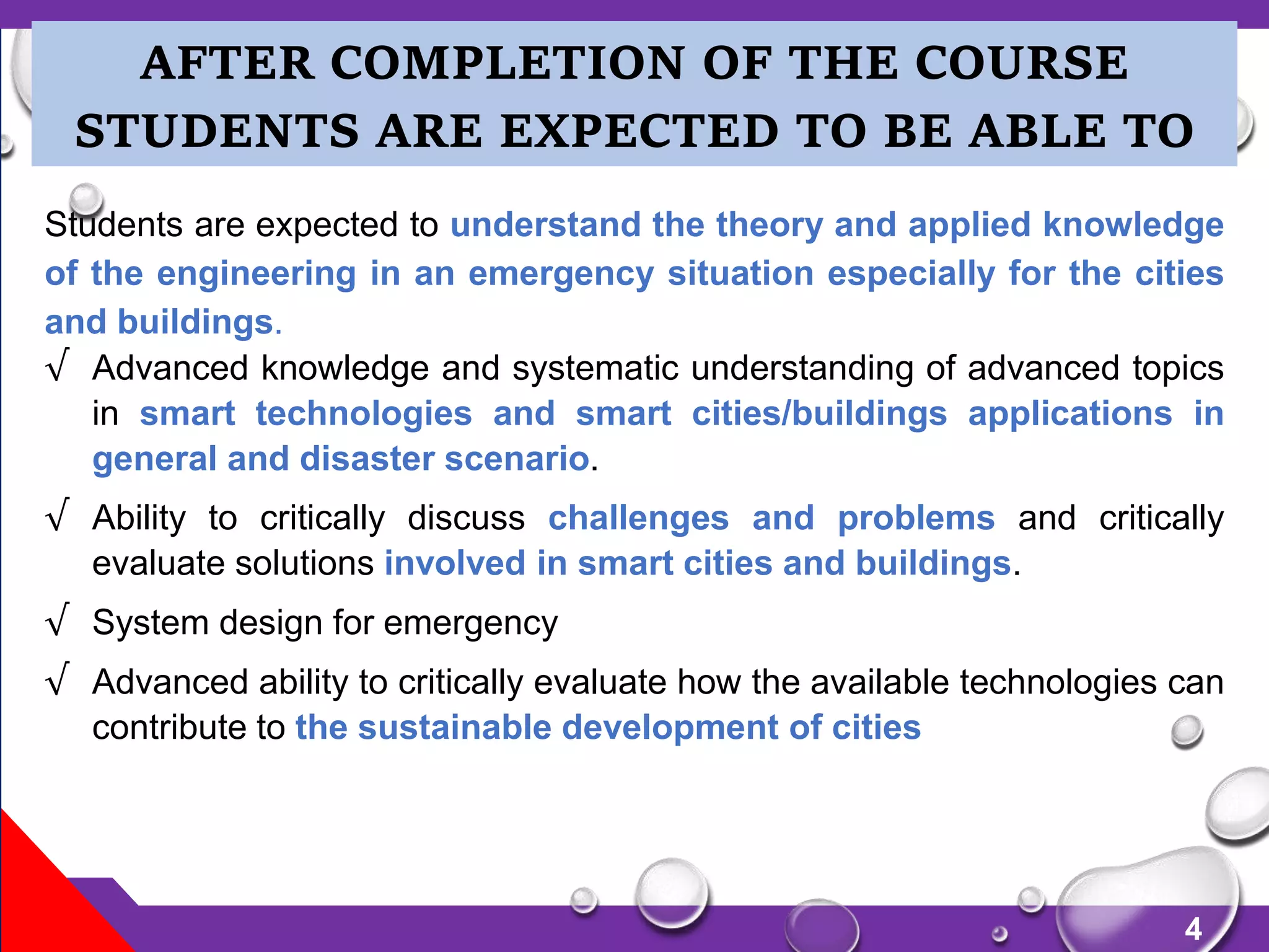4
Students are expected to understand the theory and applied knowledge
of the engineering in an emergency situation especially for the cities
and buildings.
√ Advanced knowledge and systematic understanding of advanced topics
in smart technologies and smart cities/buildings applications in
general and disaster scenario.
√ Ability to critically discuss challenges and problems and critically
evaluate solutions involved in smart cities and buildings.
√ System design for emergency
√ Advanced ability to critically evaluate how the available technologies can
contribute to the sustainable development of cities
AFTER COMPLETION OF THE COURSE
STUDENTS ARE EXPECTED TO BE ABLE TO
 