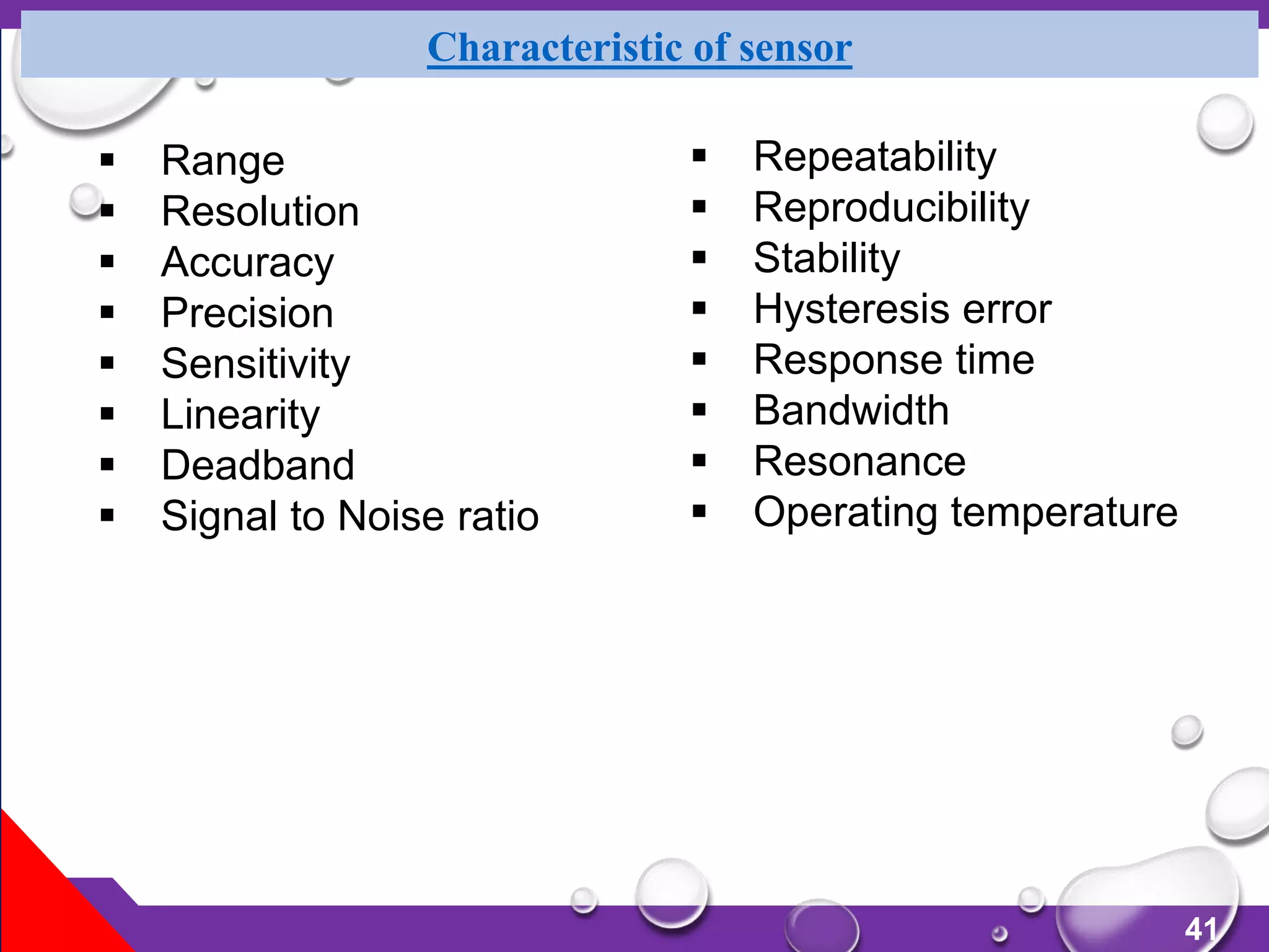 41
Characteristic of sensor
 Range
 Resolution
 Accuracy
 Precision
 Sensitivity
 Linearity
 Deadband
 Signal to Noise ratio
 Repeatability
 Reproducibility
 Stability
 Hysteresis error
 Response time
 Bandwidth
 Resonance
 Operating temperature
 