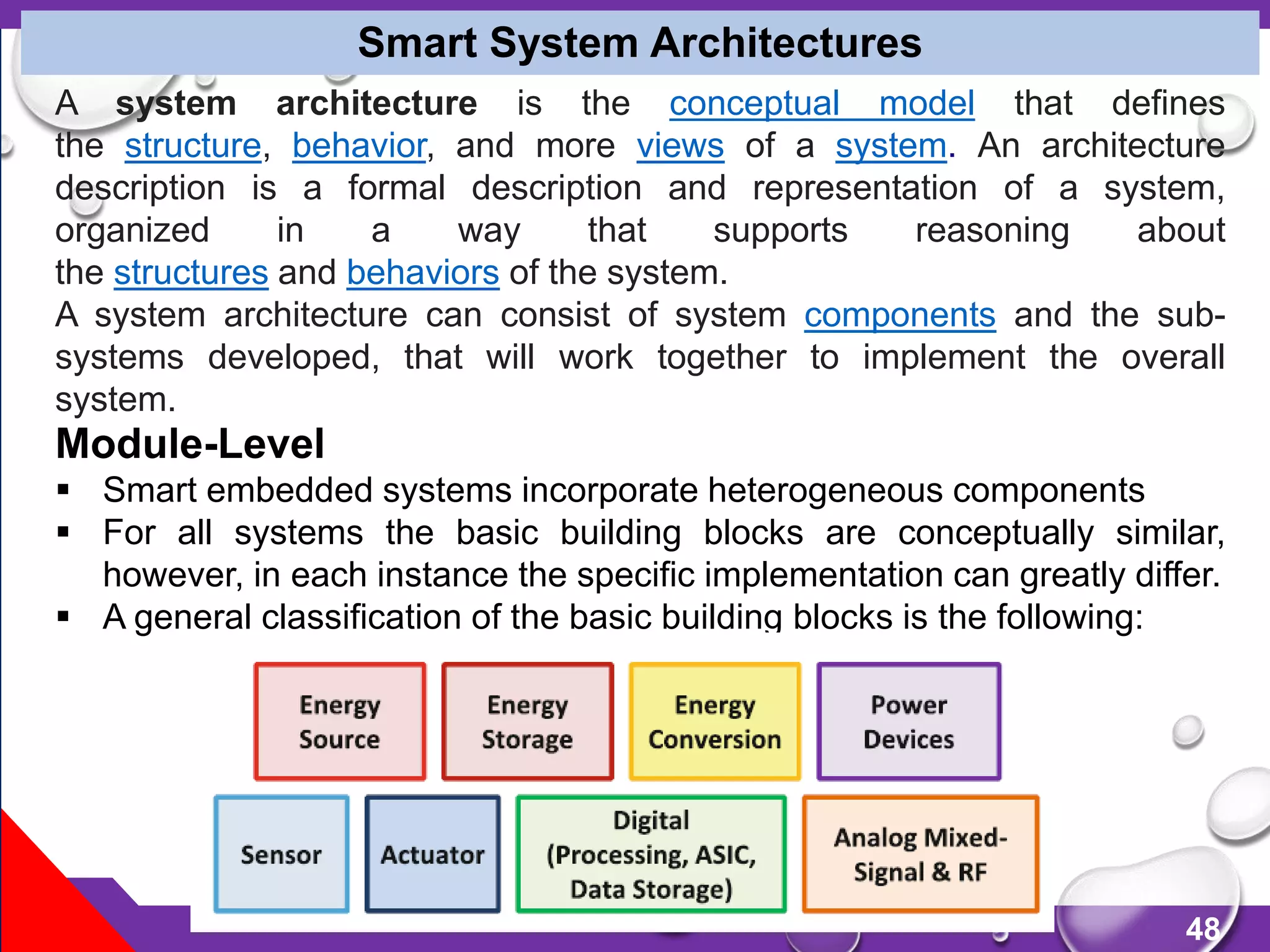 48
Smart System Architectures
Module-Level
 Smart embedded systems incorporate heterogeneous components
 For all systems the basic building blocks are conceptually similar,
however, in each instance the specific implementation can greatly differ.
 A general classification of the basic building blocks is the following:
A system architecture is the conceptual model that defines
the structure, behavior, and more views of a system. An architecture
description is a formal description and representation of a system,
organized in a way that supports reasoning about
the structures and behaviors of the system.
A system architecture can consist of system components and the sub-
systems developed, that will work together to implement the overall
system.
 