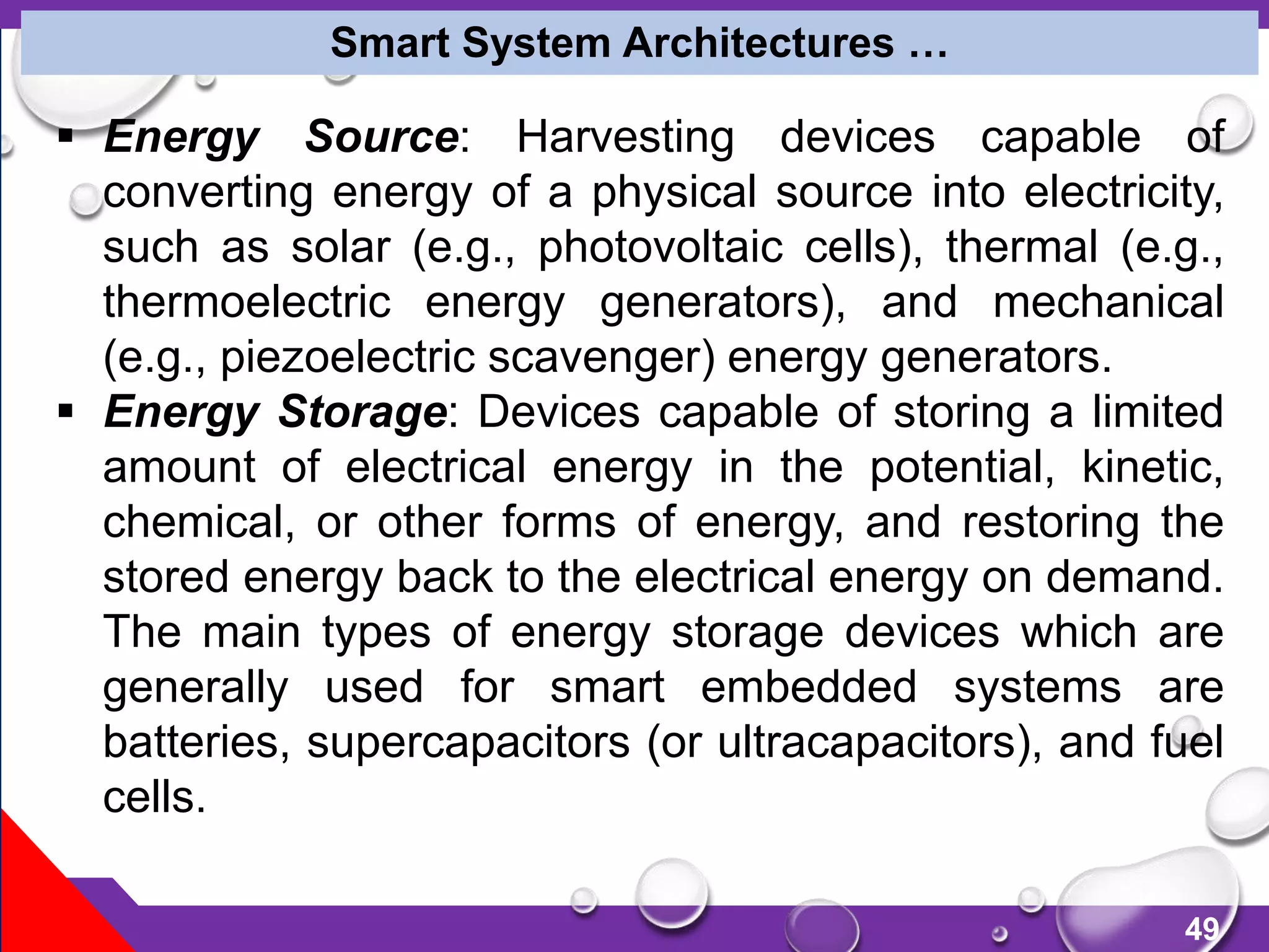 49
Smart System Architectures …
 Energy Source: Harvesting devices capable of
converting energy of a physical source into electricity,
such as solar (e.g., photovoltaic cells), thermal (e.g.,
thermoelectric energy generators), and mechanical
(e.g., piezoelectric scavenger) energy generators.
 Energy Storage: Devices capable of storing a limited
amount of electrical energy in the potential, kinetic,
chemical, or other forms of energy, and restoring the
stored energy back to the electrical energy on demand.
The main types of energy storage devices which are
generally used for smart embedded systems are
batteries, supercapacitors (or ultracapacitors), and fuel
cells.
 