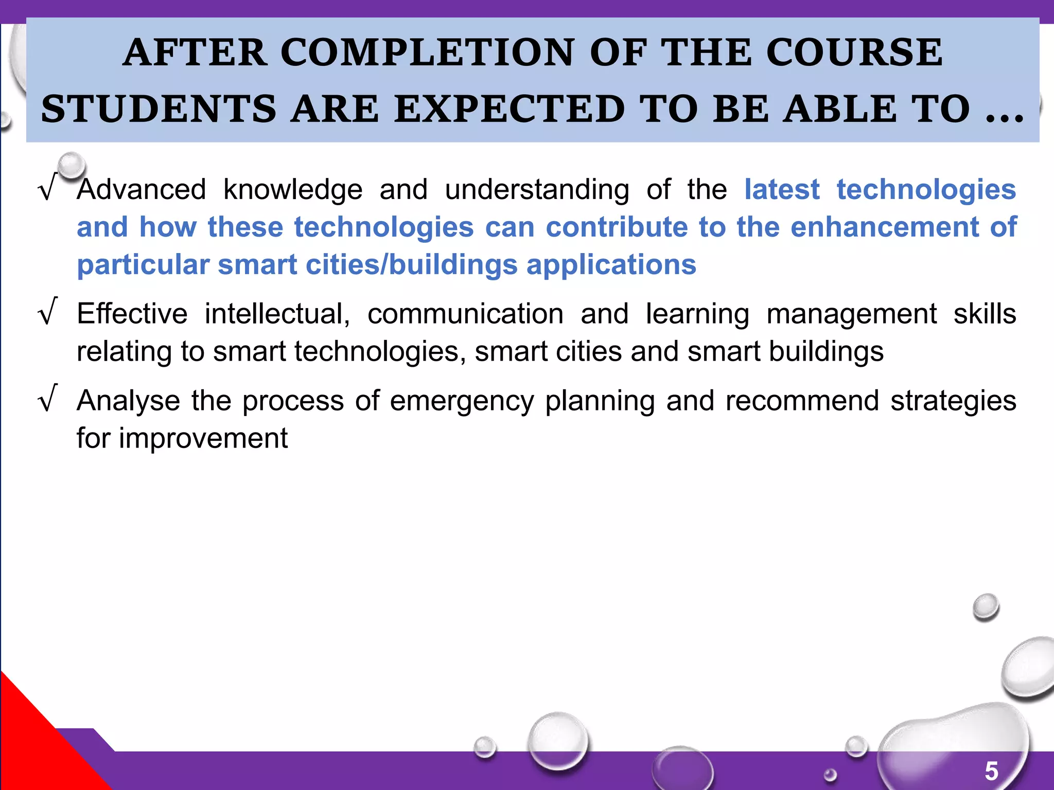 5
√ Advanced knowledge and understanding of the latest technologies
and how these technologies can contribute to the enhancement of
particular smart cities/buildings applications
√ Effective intellectual, communication and learning management skills
relating to smart technologies, smart cities and smart buildings
√ Analyse the process of emergency planning and recommend strategies
for improvement
AFTER COMPLETION OF THE COURSE
STUDENTS ARE EXPECTED TO BE ABLE TO …
 