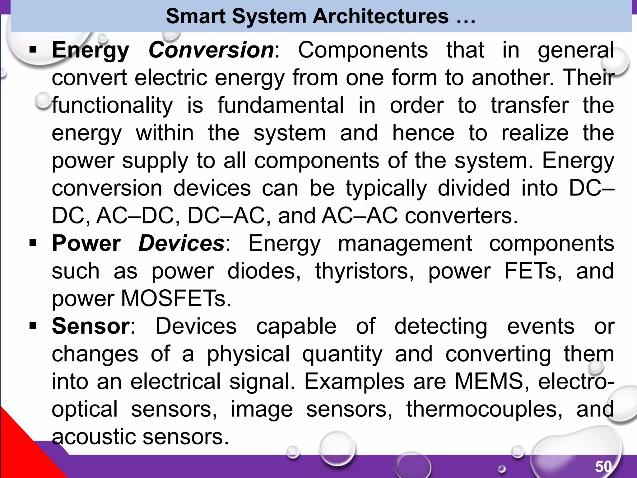 50
Smart System Architectures …
 Energy Conversion: Components that in general
convert electric energy from one form to another. Their
functionality is fundamental in order to transfer the
energy within the system and hence to realize the
power supply to all components of the system. Energy
conversion devices can be typically divided into DC–
DC, AC–DC, DC–AC, and AC–AC converters.
 Power Devices: Energy management components
such as power diodes, thyristors, power FETs, and
power MOSFETs.
 Sensor: Devices capable of detecting events or
changes of a physical quantity and converting them
into an electrical signal. Examples are MEMS, electro-
optical sensors, image sensors, thermocouples, and
acoustic sensors.
 