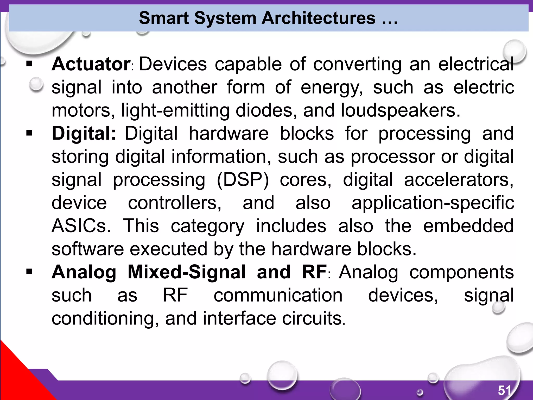 51
Smart System Architectures …
 Actuator: Devices capable of converting an electrical
signal into another form of energy, such as electric
motors, light-emitting diodes, and loudspeakers.
 Digital: Digital hardware blocks for processing and
storing digital information, such as processor or digital
signal processing (DSP) cores, digital accelerators,
device controllers, and also application-specific
ASICs. This category includes also the embedded
software executed by the hardware blocks.
 Analog Mixed-Signal and RF: Analog components
such as RF communication devices, signal
conditioning, and interface circuits.
 