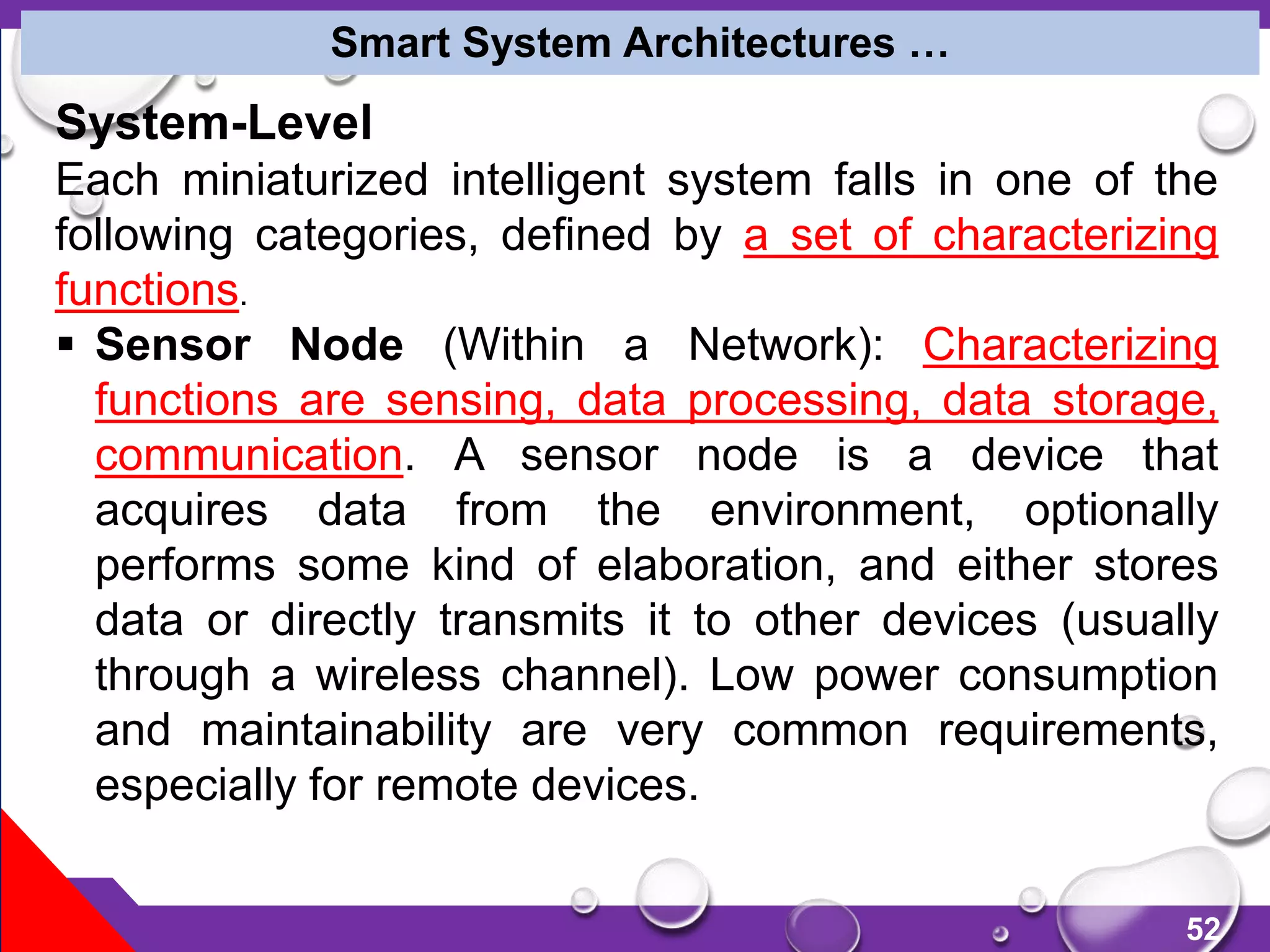 52
System-Level
Each miniaturized intelligent system falls in one of the
following categories, defined by a set of characterizing
functions.
 Sensor Node (Within a Network): Characterizing
functions are sensing, data processing, data storage,
communication. A sensor node is a device that
acquires data from the environment, optionally
performs some kind of elaboration, and either stores
data or directly transmits it to other devices (usually
through a wireless channel). Low power consumption
and maintainability are very common requirements,
especially for remote devices.
Smart System Architectures …
 