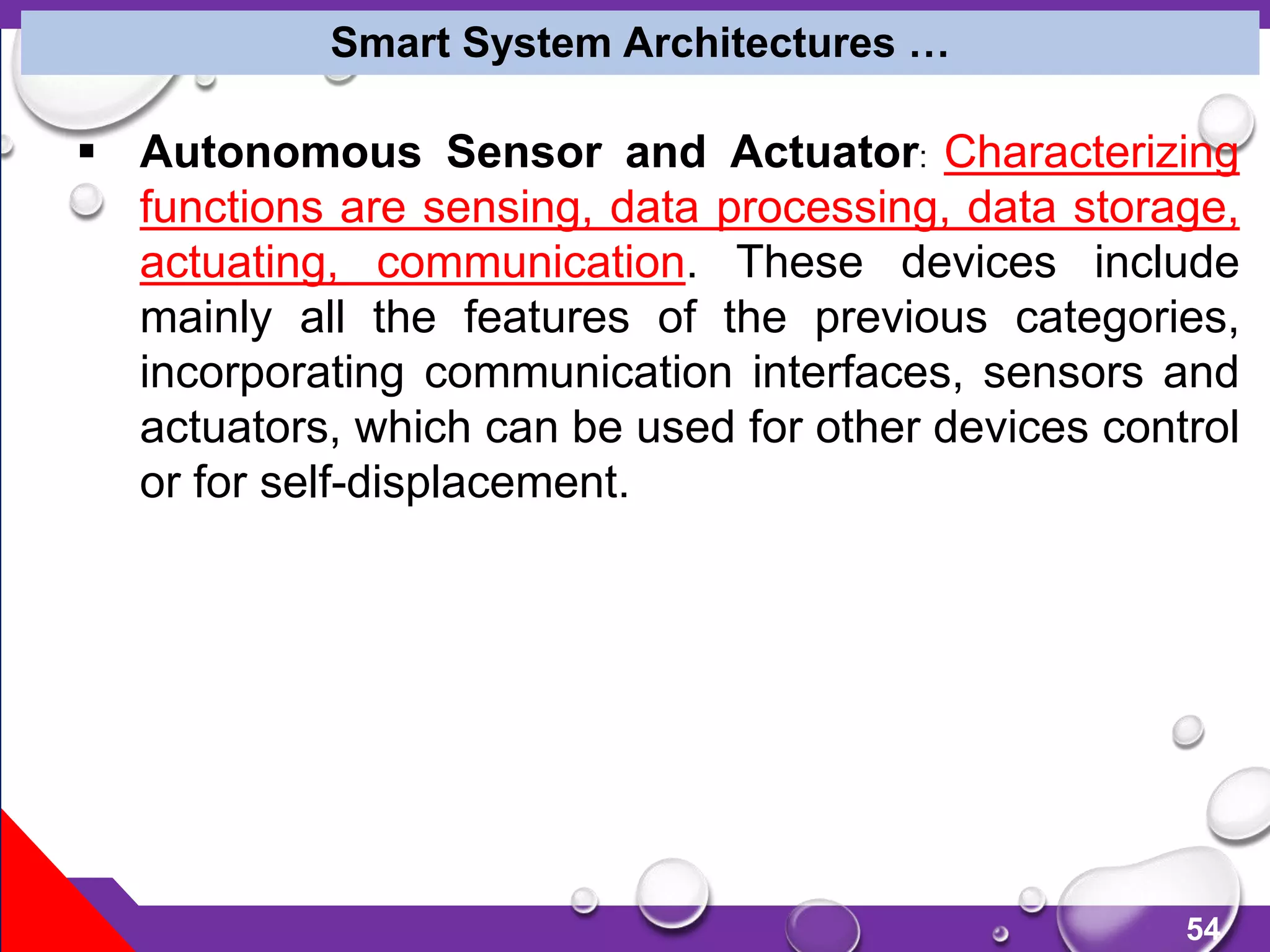 54
 Autonomous Sensor and Actuator: Characterizing
functions are sensing, data processing, data storage,
actuating, communication. These devices include
mainly all the features of the previous categories,
incorporating communication interfaces, sensors and
actuators, which can be used for other devices control
or for self-displacement.
Smart System Architectures …
 