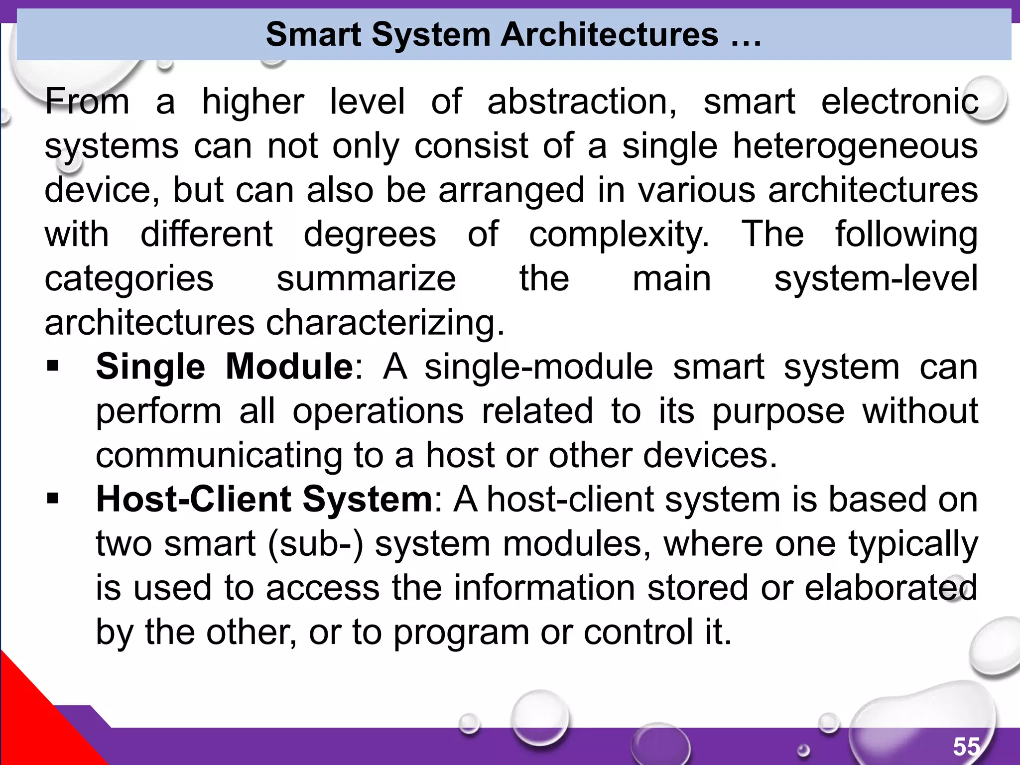 55
From a higher level of abstraction, smart electronic
systems can not only consist of a single heterogeneous
device, but can also be arranged in various architectures
with different degrees of complexity. The following
categories summarize the main system-level
architectures characterizing.
 Single Module: A single-module smart system can
perform all operations related to its purpose without
communicating to a host or other devices.
 Host-Client System: A host-client system is based on
two smart (sub-) system modules, where one typically
is used to access the information stored or elaborated
by the other, or to program or control it.
Smart System Architectures …
 