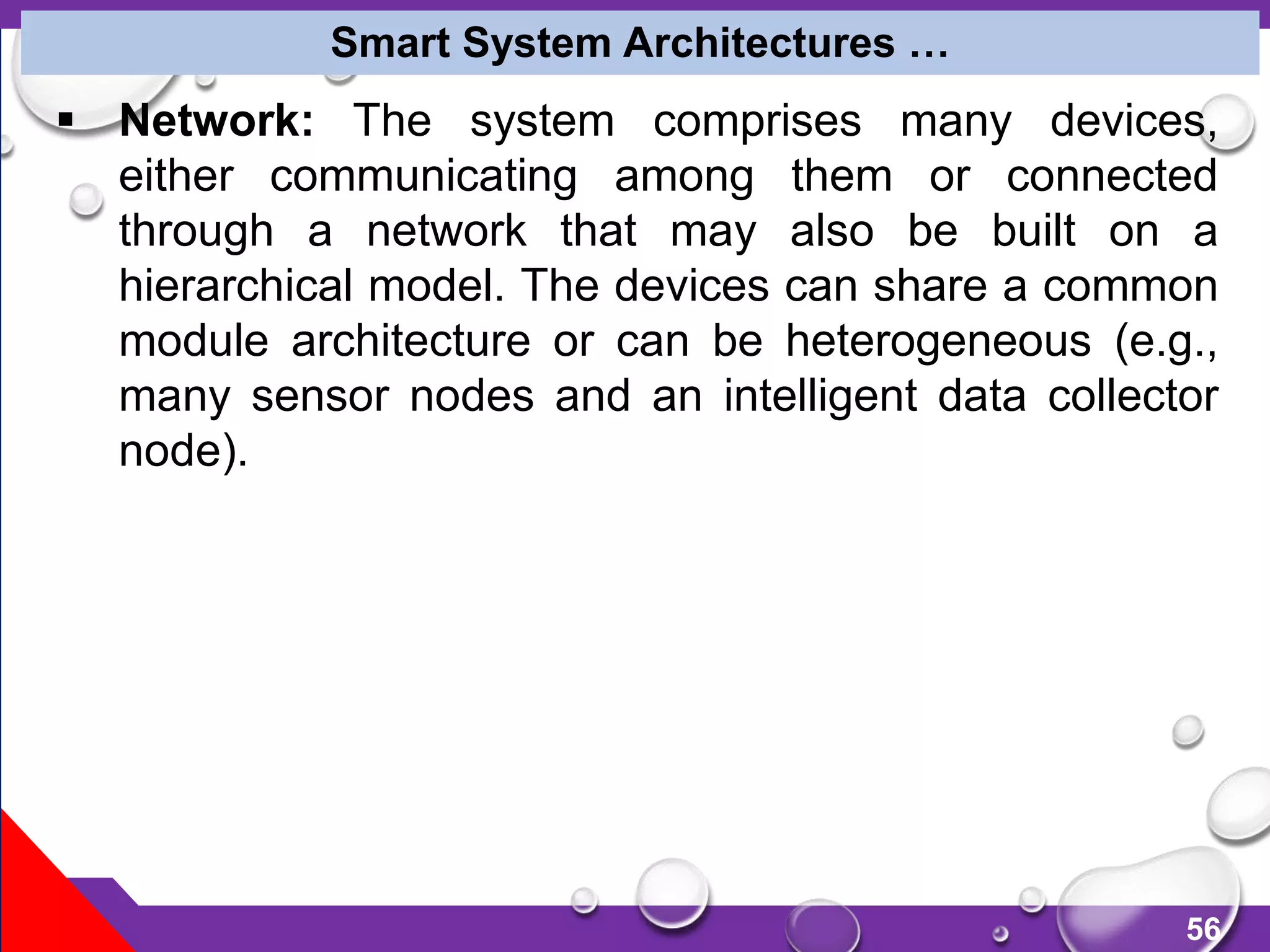 56
 Network: The system comprises many devices,
either communicating among them or connected
through a network that may also be built on a
hierarchical model. The devices can share a common
module architecture or can be heterogeneous (e.g.,
many sensor nodes and an intelligent data collector
node).
Smart System Architectures …
 
