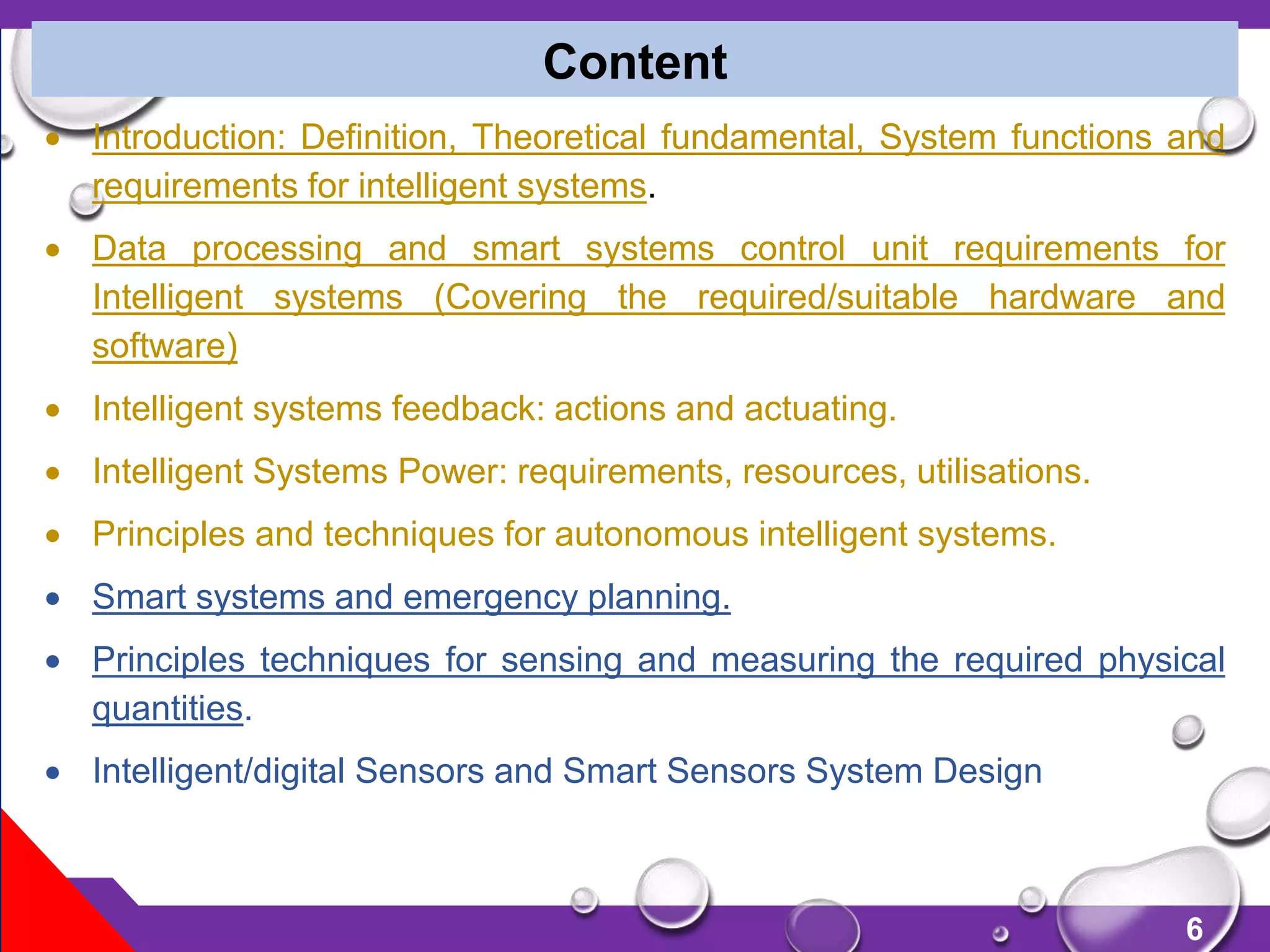6
 Introduction: Definition, Theoretical fundamental, System functions and
requirements for intelligent systems.
 Data processing and smart systems control unit requirements for
Intelligent systems (Covering the required/suitable hardware and
software)
 Intelligent systems feedback: actions and actuating.
 Intelligent Systems Power: requirements, resources, utilisations.
 Principles and techniques for autonomous intelligent systems.
 Smart systems and emergency planning.
 Principles techniques for sensing and measuring the required physical
quantities.
 Intelligent/digital Sensors and Smart Sensors System Design
Content
 