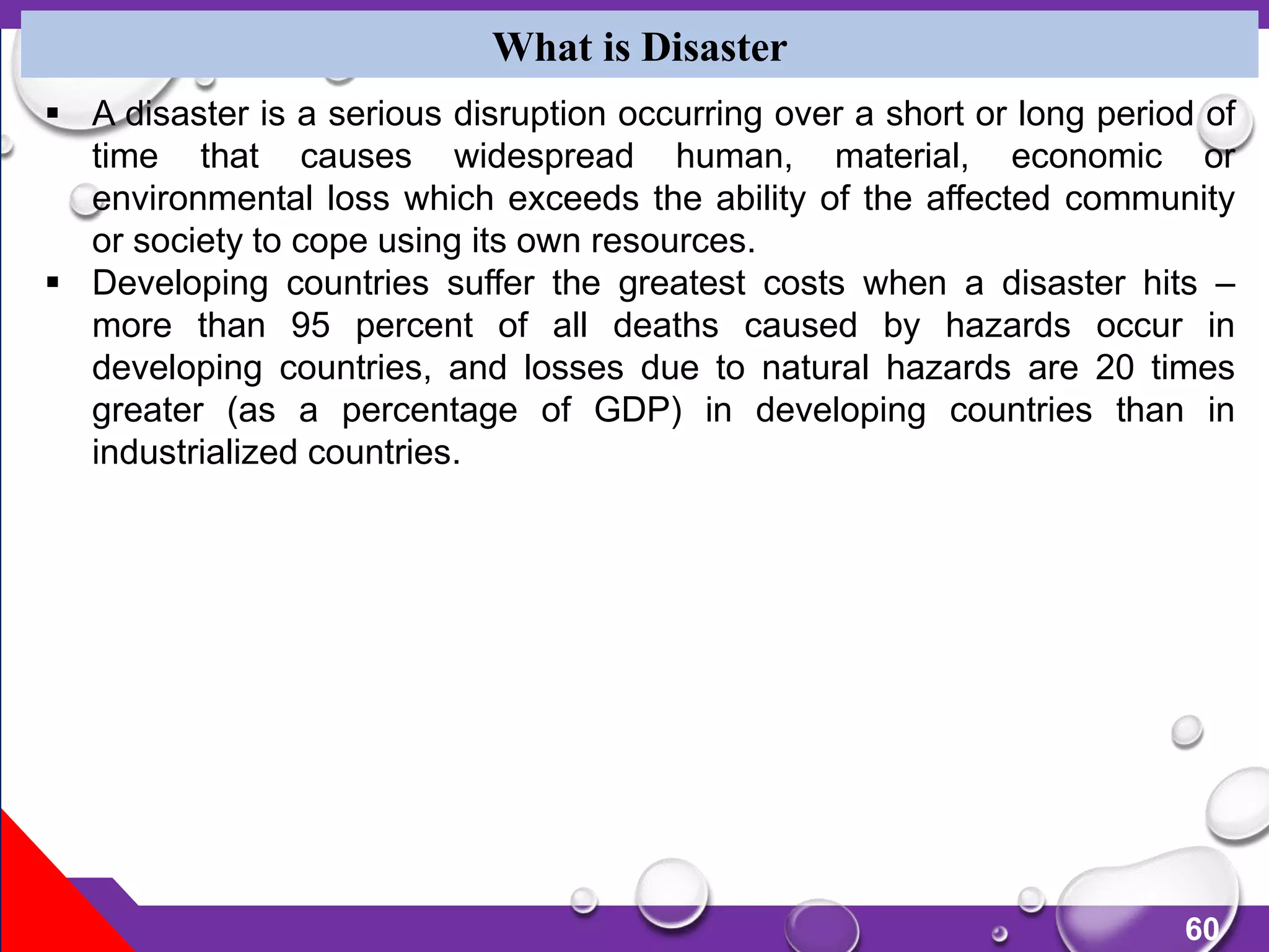 60
What is Disaster
 A disaster is a serious disruption occurring over a short or long period of
time that causes widespread human, material, economic or
environmental loss which exceeds the ability of the affected community
or society to cope using its own resources.
 Developing countries suffer the greatest costs when a disaster hits –
more than 95 percent of all deaths caused by hazards occur in
developing countries, and losses due to natural hazards are 20 times
greater (as a percentage of GDP) in developing countries than in
industrialized countries.
 