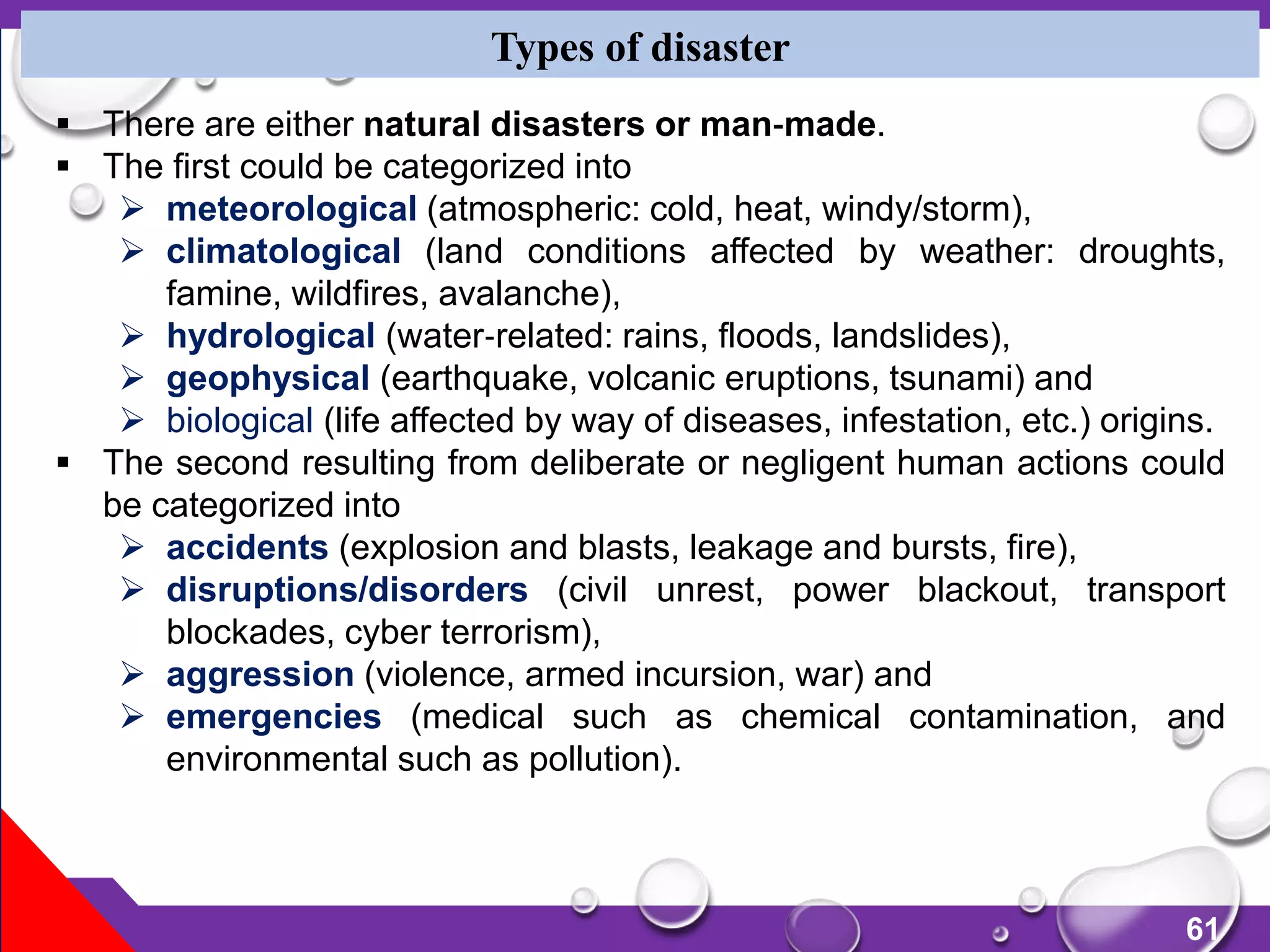 61
 There are either natural disasters or man‐made.
 The first could be categorized into
 meteorological (atmospheric: cold, heat, windy/storm),
 climatological (land conditions affected by weather: droughts,
famine, wildfires, avalanche),
 hydrological (water‐related: rains, floods, landslides),
 geophysical (earthquake, volcanic eruptions, tsunami) and
 biological (life affected by way of diseases, infestation, etc.) origins.
 The second resulting from deliberate or negligent human actions could
be categorized into
 accidents (explosion and blasts, leakage and bursts, fire),
 disruptions/disorders (civil unrest, power blackout, transport
blockades, cyber terrorism),
 aggression (violence, armed incursion, war) and
 emergencies (medical such as chemical contamination, and
environmental such as pollution).
Types of disaster
 