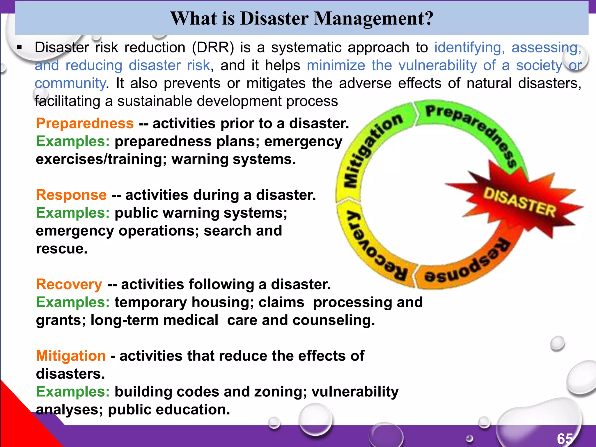 65
What is Disaster Management?
Preparedness -- activities prior to a disaster.
Examples: preparedness plans; emergency
exercises/training; warning systems.
Response -- activities during a disaster.
Examples: public warning systems;
emergency operations; search and
rescue.
Recovery -- activities following a disaster.
Examples: temporary housing; claims processing and
grants; long-term medical care and counseling.
Mitigation - activities that reduce the effects of
disasters.
Examples: building codes and zoning; vulnerability
analyses; public education.
 Disaster risk reduction (DRR) is a systematic approach to identifying, assessing,
and reducing disaster risk, and it helps minimize the vulnerability of a society or
community. It also prevents or mitigates the adverse effects of natural disasters,
facilitating a sustainable development process
 