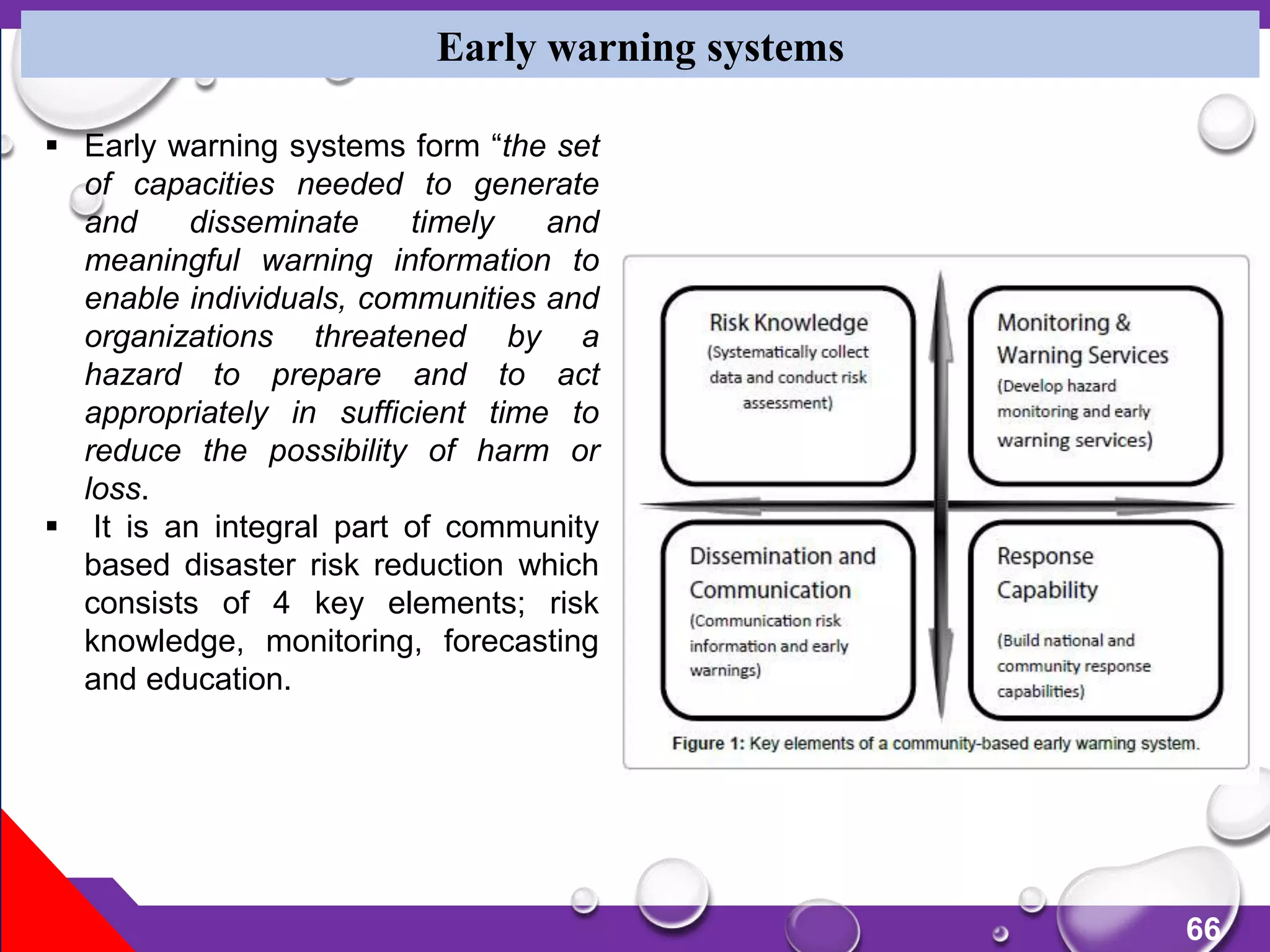 66
Early warning systems
 Early warning systems form “the set
of capacities needed to generate
and disseminate timely and
meaningful warning information to
enable individuals, communities and
organizations threatened by a
hazard to prepare and to act
appropriately in sufficient time to
reduce the possibility of harm or
loss.
 It is an integral part of community
based disaster risk reduction which
consists of 4 key elements; risk
knowledge, monitoring, forecasting
and education.
 