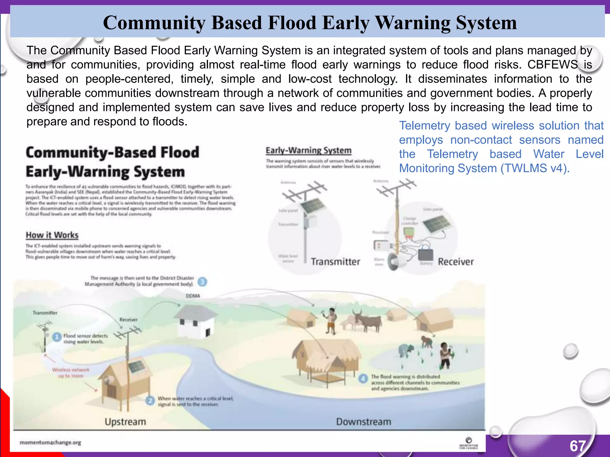67
Community Based Flood Early Warning System
The Community Based Flood Early Warning System is an integrated system of tools and plans managed by
and for communities, providing almost real-time flood early warnings to reduce flood risks. CBFEWS is
based on people-centered, timely, simple and low-cost technology. It disseminates information to the
vulnerable communities downstream through a network of communities and government bodies. A properly
designed and implemented system can save lives and reduce property loss by increasing the lead time to
prepare and respond to floods. Telemetry based wireless solution that
employs non-contact sensors named
the Telemetry based Water Level
Monitoring System (TWLMS v4).
 