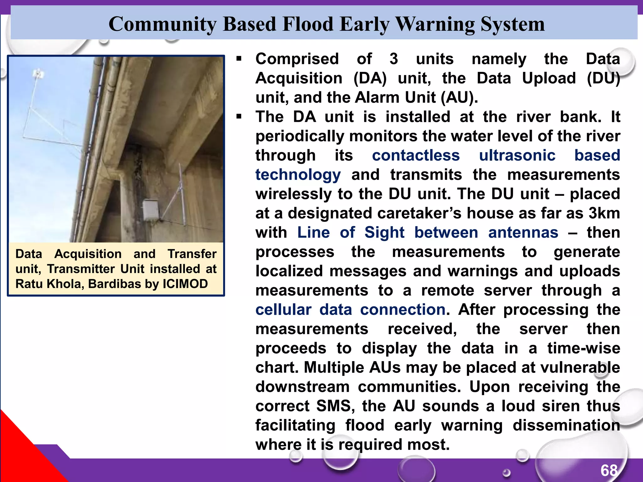 68
Community Based Flood Early Warning System
Data Acquisition and Transfer
unit, Transmitter Unit installed at
Ratu Khola, Bardibas by ICIMOD
 Comprised of 3 units namely the Data
Acquisition (DA) unit, the Data Upload (DU)
unit, and the Alarm Unit (AU).
 The DA unit is installed at the river bank. It
periodically monitors the water level of the river
through its contactless ultrasonic based
technology and transmits the measurements
wirelessly to the DU unit. The DU unit – placed
at a designated caretaker’s house as far as 3km
with Line of Sight between antennas – then
processes the measurements to generate
localized messages and warnings and uploads
measurements to a remote server through a
cellular data connection. After processing the
measurements received, the server then
proceeds to display the data in a time-wise
chart. Multiple AUs may be placed at vulnerable
downstream communities. Upon receiving the
correct SMS, the AU sounds a loud siren thus
facilitating flood early warning dissemination
where it is required most.
 