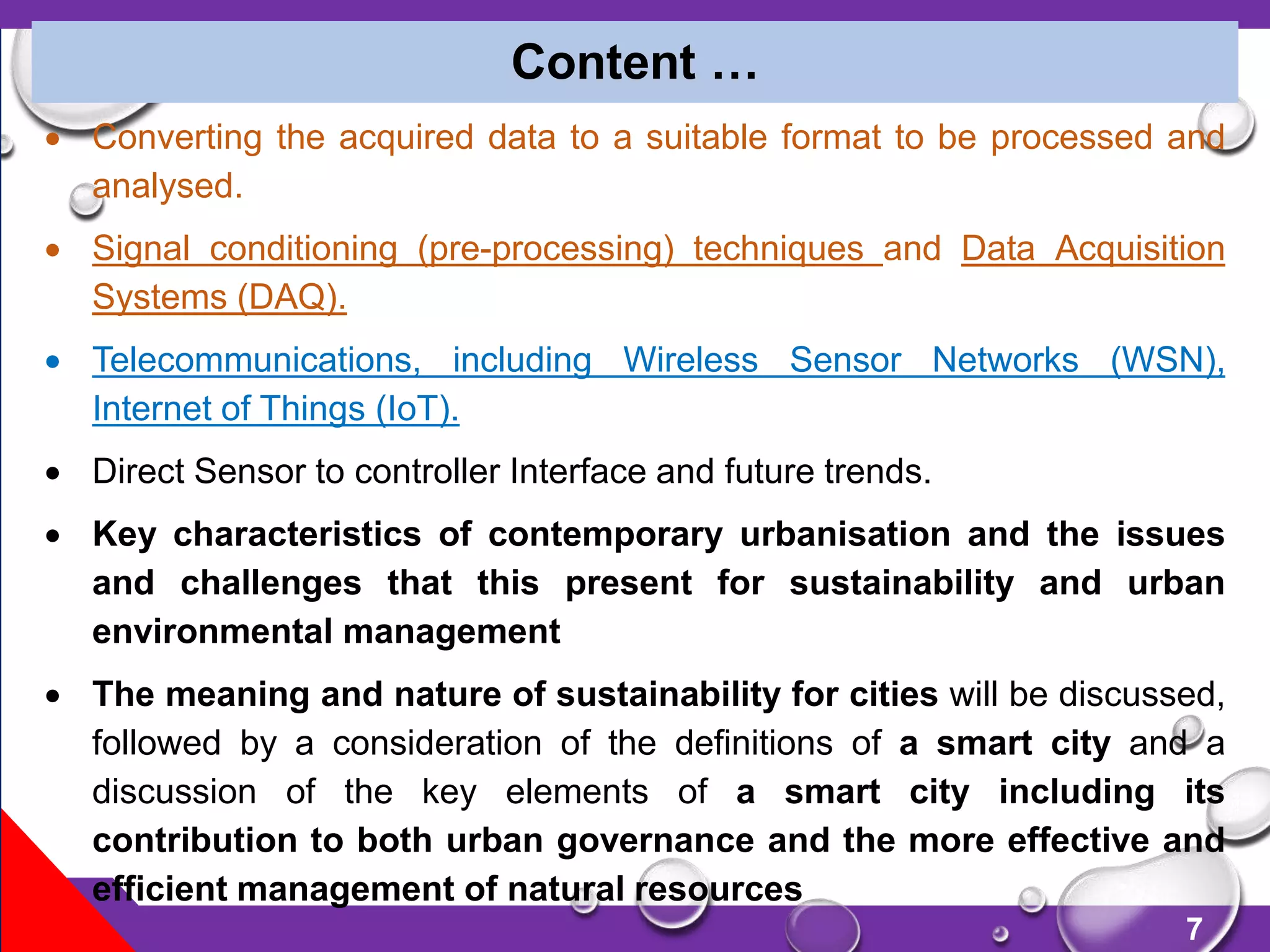 7
 Converting the acquired data to a suitable format to be processed and
analysed.
 Signal conditioning (pre-processing) techniques and Data Acquisition
Systems (DAQ).
 Telecommunications, including Wireless Sensor Networks (WSN),
Internet of Things (IoT).
 Direct Sensor to controller Interface and future trends.
 Key characteristics of contemporary urbanisation and the issues
and challenges that this present for sustainability and urban
environmental management
 The meaning and nature of sustainability for cities will be discussed,
followed by a consideration of the definitions of a smart city and a
discussion of the key elements of a smart city including its
contribution to both urban governance and the more effective and
efficient management of natural resources
Content …
 
