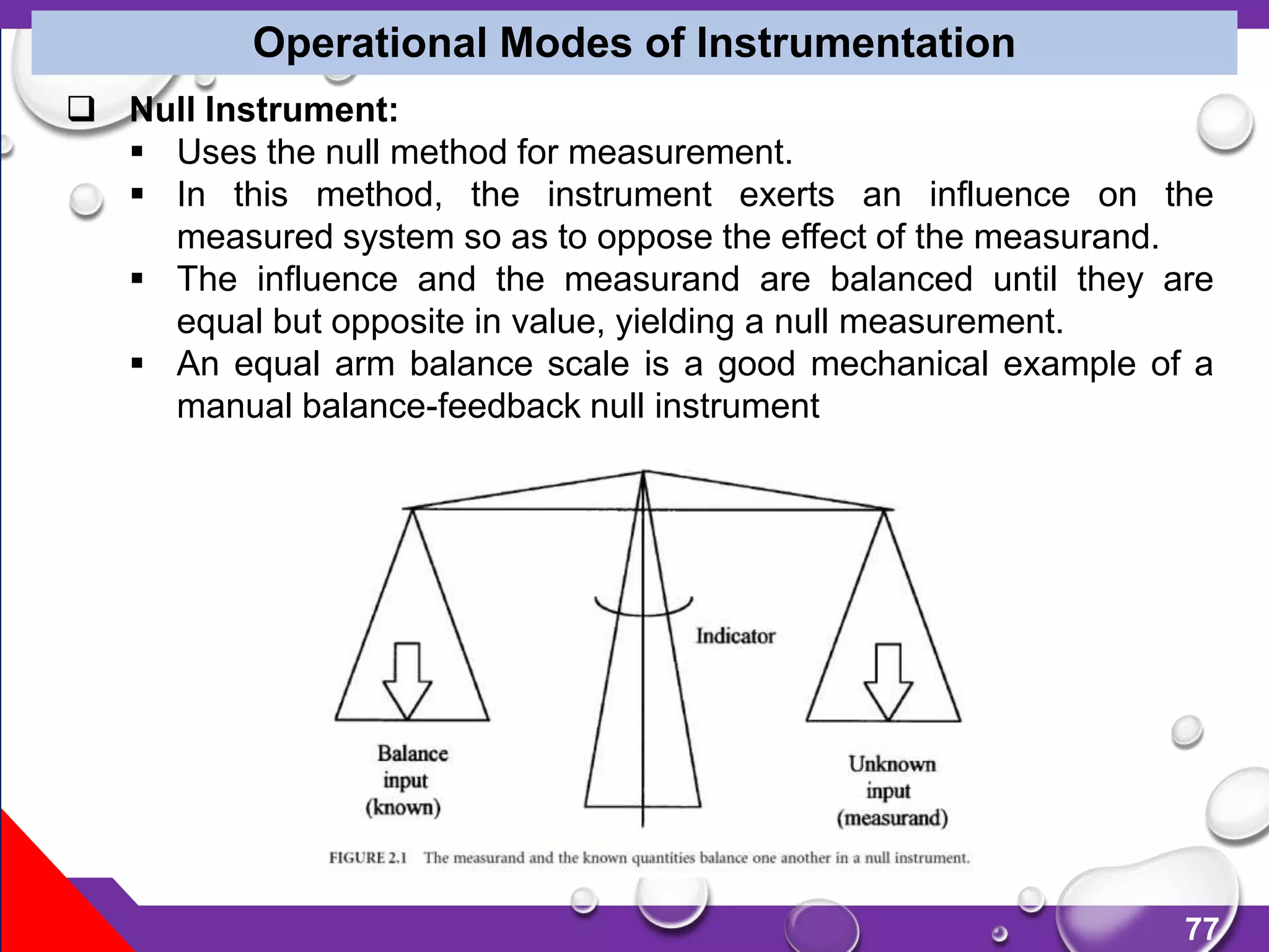 77
Operational Modes of Instrumentation
 Null Instrument:
 Uses the null method for measurement.
 In this method, the instrument exerts an influence on the
measured system so as to oppose the effect of the measurand.
 The influence and the measurand are balanced until they are
equal but opposite in value, yielding a null measurement.
 An equal arm balance scale is a good mechanical example of a
manual balance-feedback null instrument
 