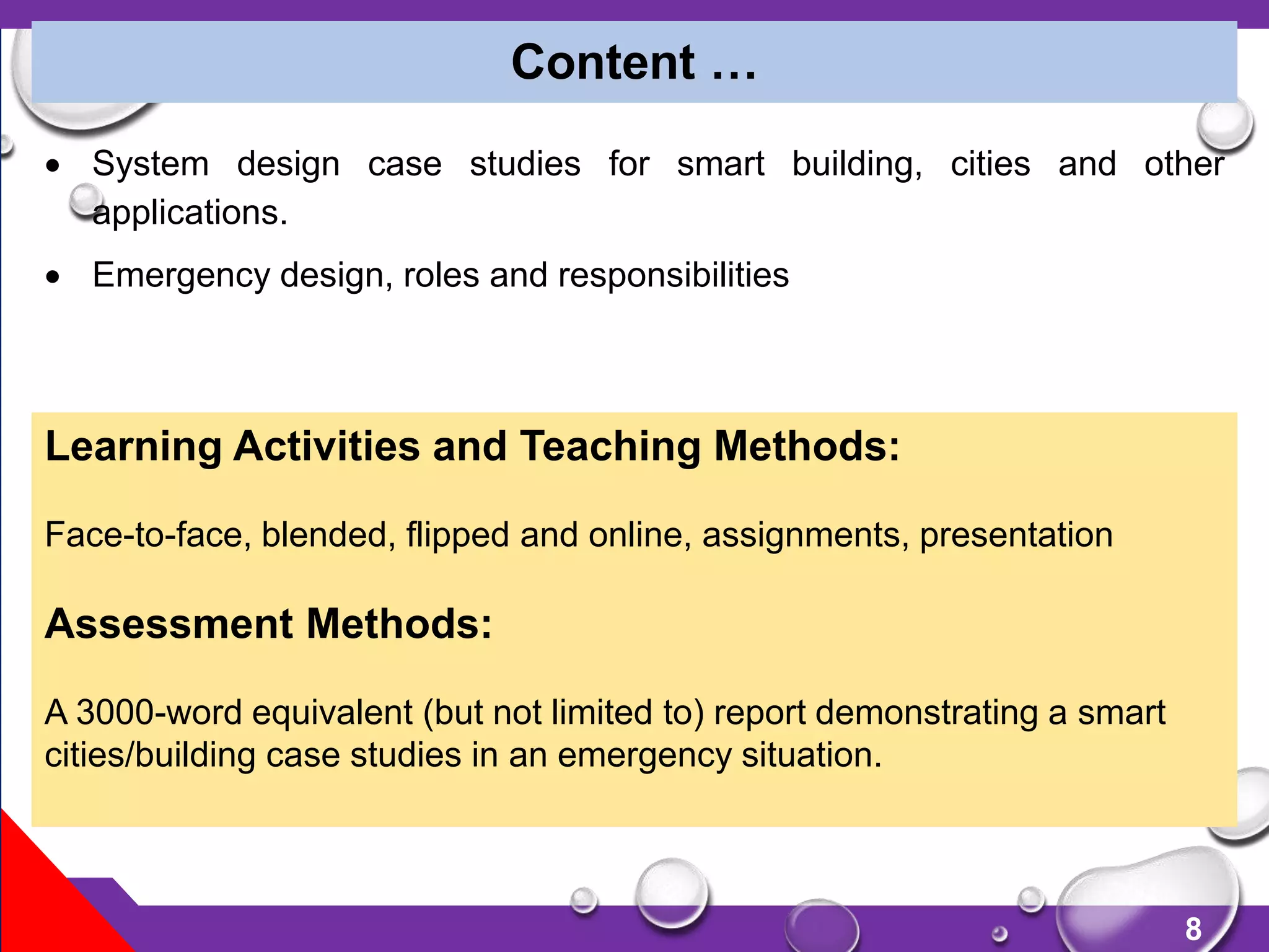 8
 System design case studies for smart building, cities and other
applications.
 Emergency design, roles and responsibilities
Content …
Learning Activities and Teaching Methods:
Face-to-face, blended, flipped and online, assignments, presentation
Assessment Methods:
A 3000-word equivalent (but not limited to) report demonstrating a smart
cities/building case studies in an emergency situation.
 