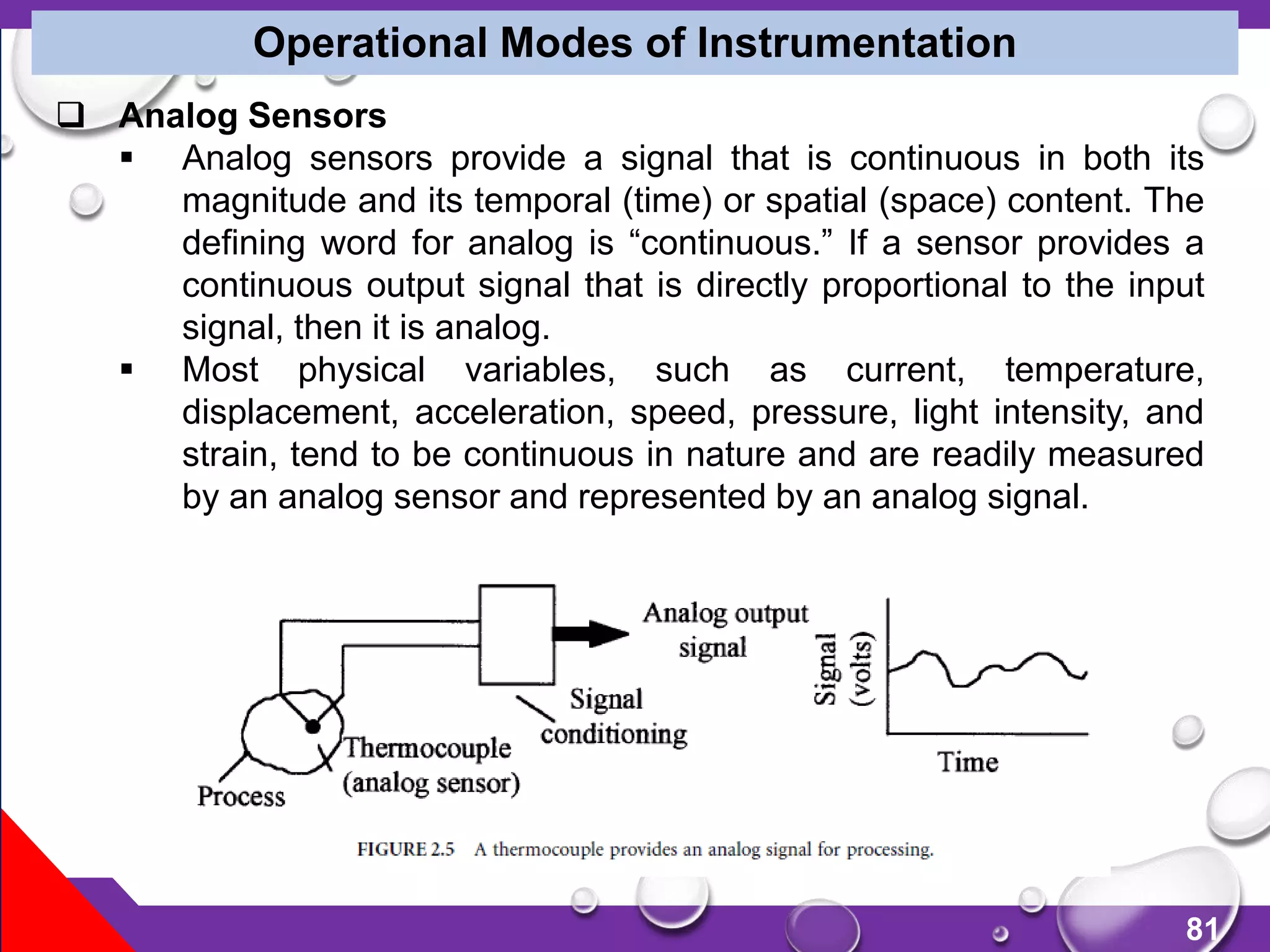 81
Operational Modes of Instrumentation
 Analog Sensors
 Analog sensors provide a signal that is continuous in both its
magnitude and its temporal (time) or spatial (space) content. The
defining word for analog is “continuous.” If a sensor provides a
continuous output signal that is directly proportional to the input
signal, then it is analog.
 Most physical variables, such as current, temperature,
displacement, acceleration, speed, pressure, light intensity, and
strain, tend to be continuous in nature and are readily measured
by an analog sensor and represented by an analog signal.
 