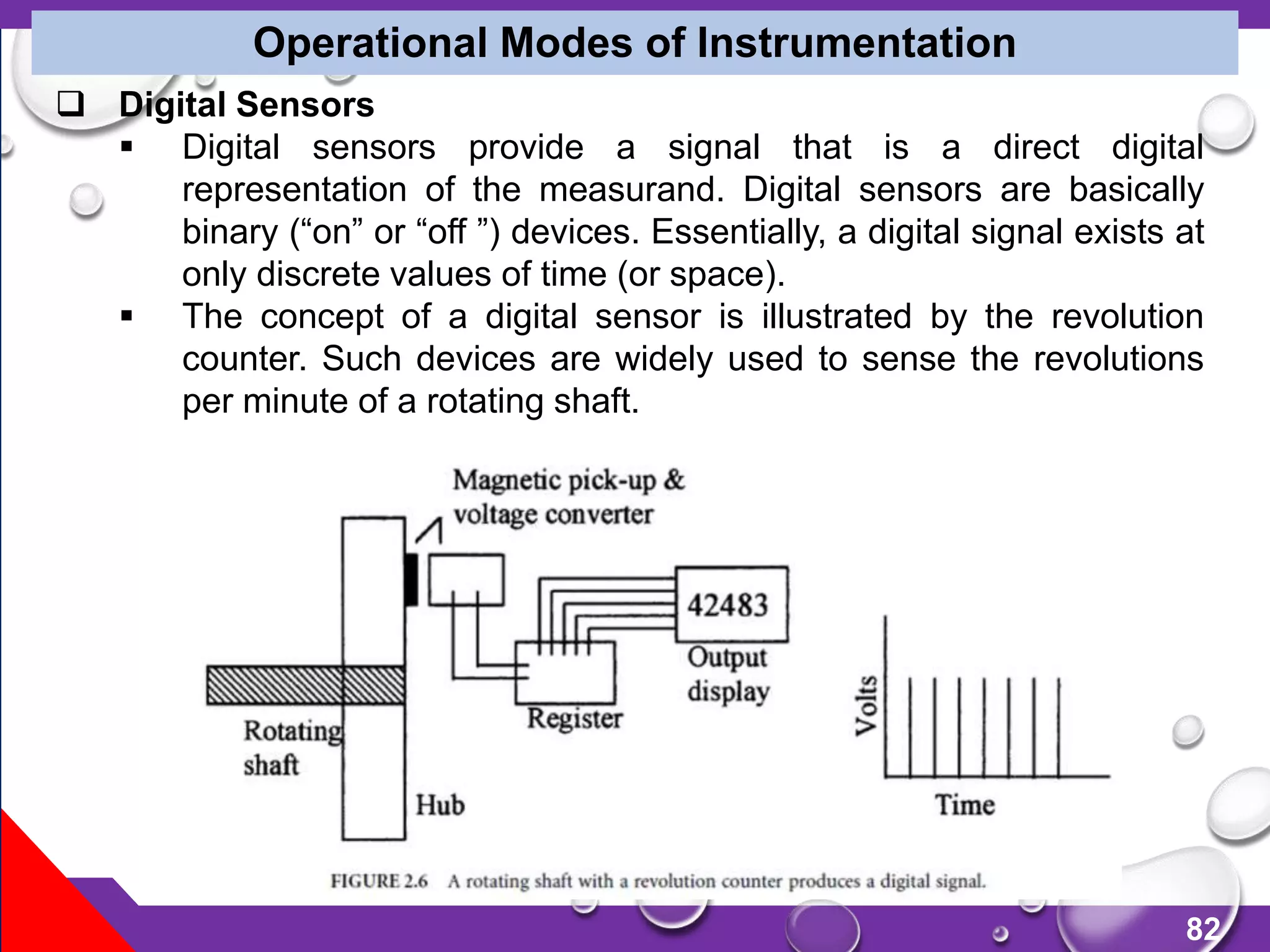 82
Operational Modes of Instrumentation
 Digital Sensors
 Digital sensors provide a signal that is a direct digital
representation of the measurand. Digital sensors are basically
binary (“on” or “off ”) devices. Essentially, a digital signal exists at
only discrete values of time (or space).
 The concept of a digital sensor is illustrated by the revolution
counter. Such devices are widely used to sense the revolutions
per minute of a rotating shaft.
 