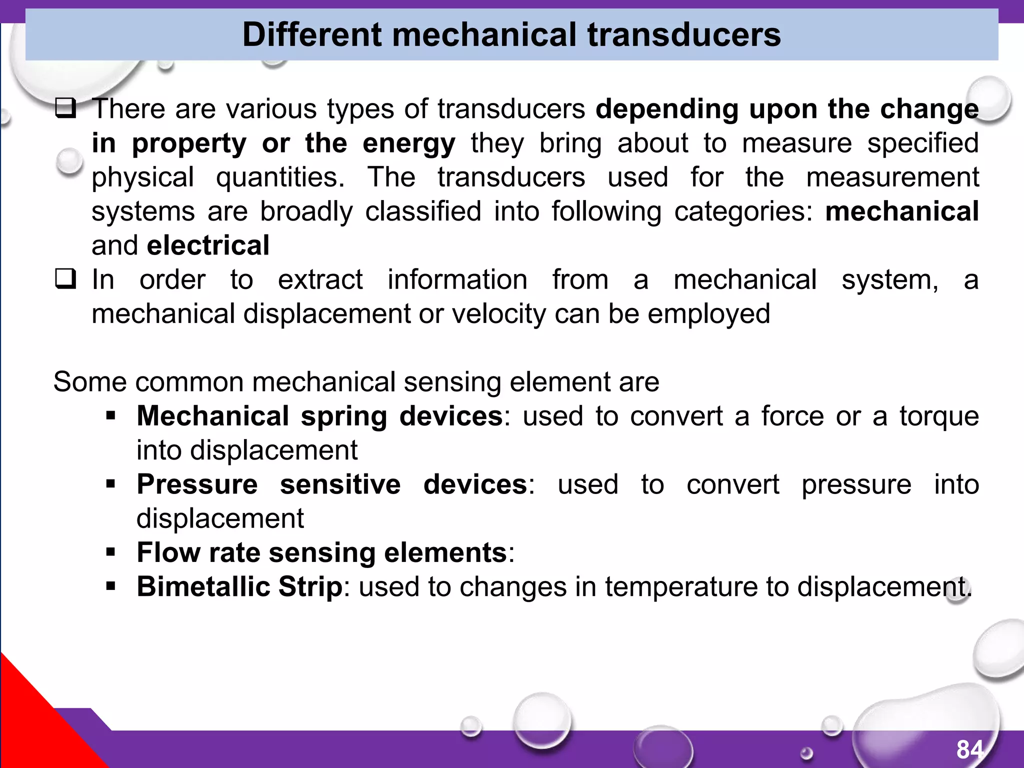 84
Different mechanical transducers
 There are various types of transducers depending upon the change
in property or the energy they bring about to measure specified
physical quantities. The transducers used for the measurement
systems are broadly classified into following categories: mechanical
and electrical
 In order to extract information from a mechanical system, a
mechanical displacement or velocity can be employed
Some common mechanical sensing element are
 Mechanical spring devices: used to convert a force or a torque
into displacement
 Pressure sensitive devices: used to convert pressure into
displacement
 Flow rate sensing elements:
 Bimetallic Strip: used to changes in temperature to displacement.
 