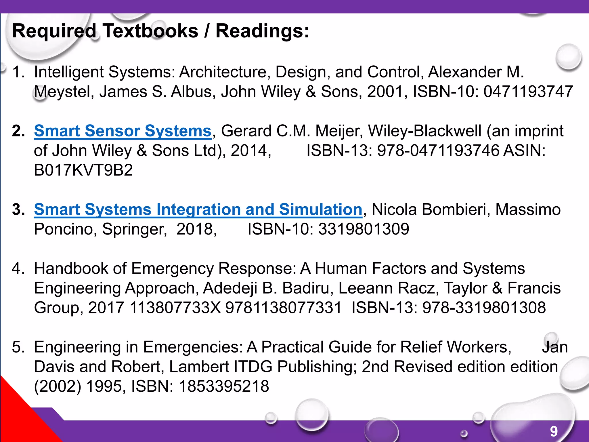 9
Required Textbooks / Readings:
1. Intelligent Systems: Architecture, Design, and Control, Alexander M.
Meystel, James S. Albus, John Wiley & Sons, 2001, ISBN-10: 0471193747
2. Smart Sensor Systems, Gerard C.M. Meijer, Wiley-Blackwell (an imprint
of John Wiley & Sons Ltd), 2014, ISBN-13: 978-0471193746 ASIN:
B017KVT9B2
3. Smart Systems Integration and Simulation, Nicola Bombieri, Massimo
Poncino, Springer, 2018, ISBN-10: 3319801309
4. Handbook of Emergency Response: A Human Factors and Systems
Engineering Approach, Adedeji B. Badiru, Leeann Racz, Taylor & Francis
Group, 2017 113807733X 9781138077331 ISBN-13: 978-3319801308
5. Engineering in Emergencies: A Practical Guide for Relief Workers, Jan
Davis and Robert, Lambert ITDG Publishing; 2nd Revised edition edition
(2002) 1995, ISBN: 1853395218
 
