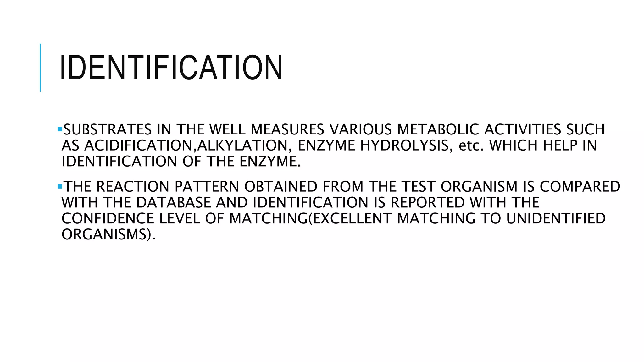 IDENTIFICATION
SUBSTRATES IN THE WELL MEASURES VARIOUS METABOLIC ACTIVITIES SUCH
AS ACIDIFICATION,ALKYLATION, ENZYME HYDROLYSIS, etc. WHICH HELP IN
IDENTIFICATION OF THE ENZYME.
THE REACTION PATTERN OBTAINED FROM THE TEST ORGANISM IS COMPARED
WITH THE DATABASE AND IDENTIFICATION IS REPORTED WITH THE
CONFIDENCE LEVEL OF MATCHING(EXCELLENT MATCHING TO UNIDENTIFIED
ORGANISMS).
 