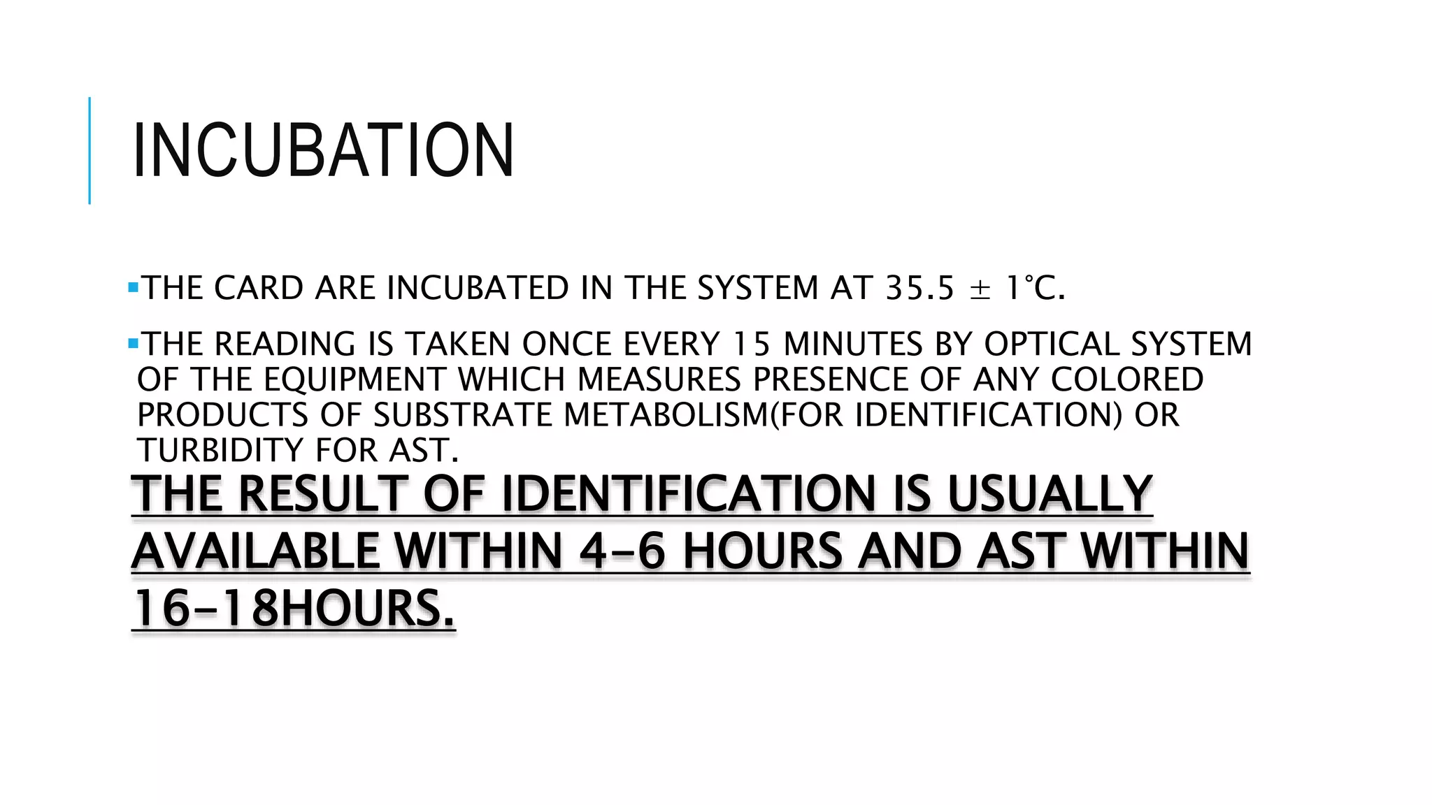 INCUBATION
THE CARD ARE INCUBATED IN THE SYSTEM AT 35.5 ± 1°C.
THE READING IS TAKEN ONCE EVERY 15 MINUTES BY OPTICAL SYSTEM
OF THE EQUIPMENT WHICH MEASURES PRESENCE OF ANY COLORED
PRODUCTS OF SUBSTRATE METABOLISM(FOR IDENTIFICATION) OR
TURBIDITY FOR AST.
THE RESULT OF IDENTIFICATION IS USUALLY
AVAILABLE WITHIN 4-6 HOURS AND AST WITHIN
16-18HOURS.
 