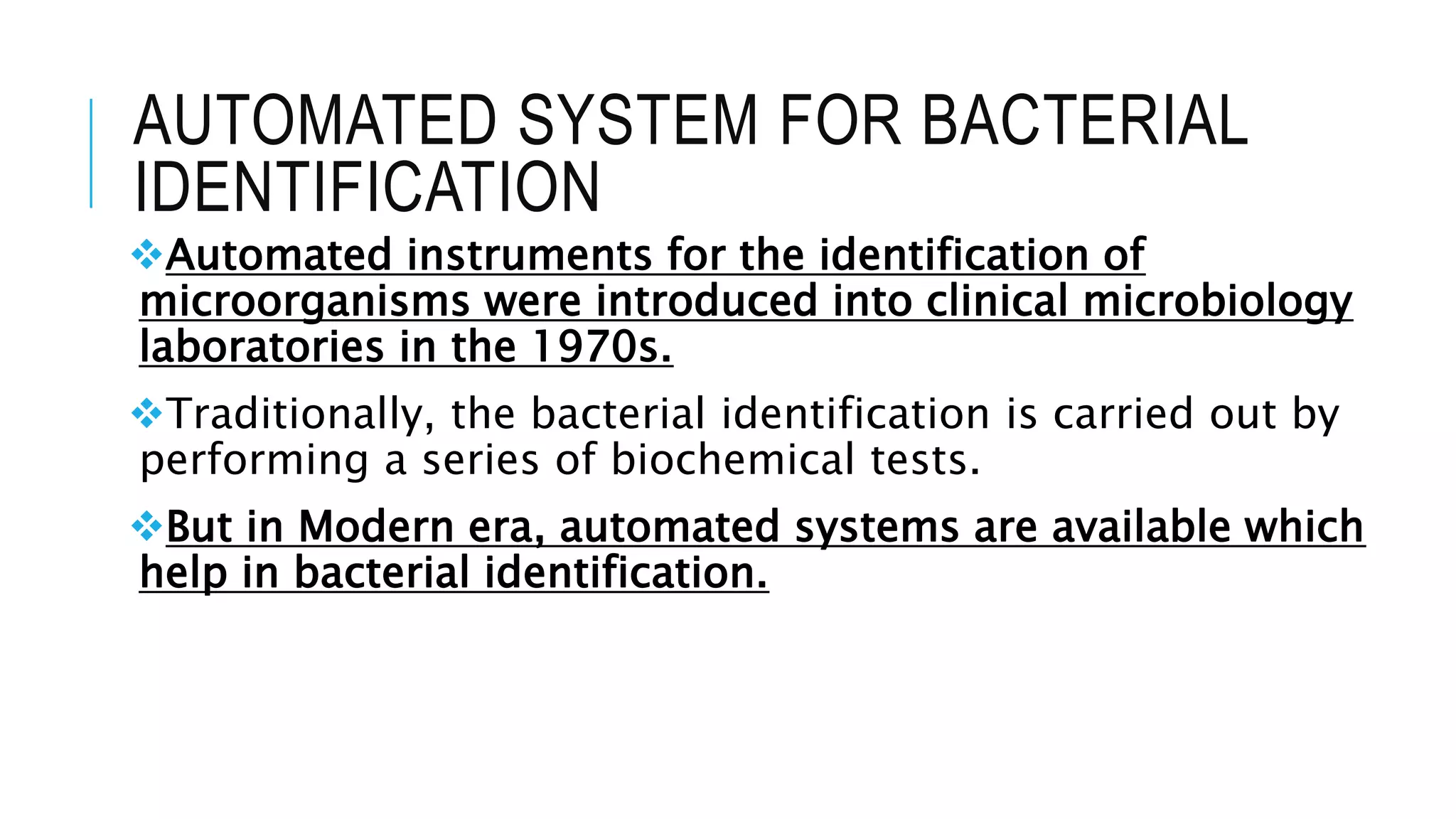AUTOMATED SYSTEM FOR BACTERIAL
IDENTIFICATION
Automated instruments for the identification of
microorganisms were introduced into clinical microbiology
laboratories in the 1970s.
Traditionally, the bacterial identification is carried out by
performing a series of biochemical tests.
But in Modern era, automated systems are available which
help in bacterial identification.
 