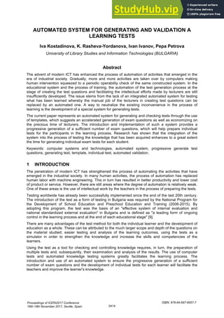 AUTOMATED SYSTEM FOR GENERATING AND VALIDATION A
LEARNING TESTS
Iva Kostadinova, K. Rasheva-Yordanova, Ivan Ivanov, Pepa Petrova
University of Library Studies and Information Technologies (BULGARIA)
Abstract
The advent of modern ICT has enhanced the process of automation of activities that emerged in the
era of industrial society. Gradually, more and more activities are taken over by computers making
human intervention squeezed to a periodic operability check of the same constructed system. In the
educational system and the process of training, the automation of the test generation process at the
stage of creating the test questions and facilitating the intellectual efforts made by lecturers are still
insufficiently developed. The issue stems from the lack of an integrated automated system for testing
what has been learned whereby the manual job of the lecturers in creating test questions can be
replaced by an automated one. A way to neutralize the existing inconvenience in the process of
learning is the development of a special system for generating tests.
The current paper represents an automated system for generating and checking tests through the use
of templates, which suggests an accelerated generation of exam questions as well as economizing on
the precious time of lecturers. The introduction and implementation of such a system provides a
progressive generation of a sufficient number of exam questions, which will help prepare individual
tests for the participants in the learning process. Research has shown that the integration of the
system into the process of testing the knowledge that has been acquired enhances to a great extent
the time for generating individual exam tests for each student.
Keywords: computer systems and technologies, automated system, progressive generate test
questions, generating test, template, individual test, automated validation.
1 INTRODUCTION
The penetration of modern ICT has strengthened the process of automating the activities that have
emerged in the industrial society. In many human activities, the process of automation has replaced
human labor with machine engineering. This in turn has resulted in better productivity and lower cost
of product or service. However, there are still areas where the degree of automation is relatively weak.
One of these areas is the use of intellectual work by the teachers in the process of preparing the tests.
Testing worldwide has already been successfully implemented since the end of the last 20th century.
The introduction of the test as a form of testing in Bulgaria was required by the National Program for
the Development of School Education and Preschool Education and Training (2006-2015). By
adopting this program, the test was the basis of an "effective system of internal evaluation and
national standardized external evaluation" in Bulgaria and is defined as "a leading form of ongoing
control in the learning process and at the end of each educational stage" [9].
There are many advantages of the test method for both the individual learner and the development of
education as a whole. These can be attributed to the much larger scope and depth of the questions on
the material studied; easier testing and analysis of the learning outcomes, using the tests as a
simulator in order to strengthen the knowledge and increase the skills and competencies of the
learners.
Using the test as a tool for checking and controlling knowledge requires, in turn, the preparation of
multiple tests and, subsequently, their examination and analysis of the results. The use of computer
tests and automated knowledge testing systems greatly facilitates the learning process. The
introduction and use of an automated system to ensure the progressive generation of a sufficient
number of exam questions and the development of individual tests for each learner will facilitate the
teachers and improve the learner's knowledge.
Proceedings of ICERI2017 Conference
16th-18th November 2017, Seville, Spain
ISBN: 978-84-697-6957-7
0414
 