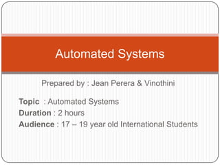 Prepared by : Jean Perera & Vinothini Automated Systems Topic  : Automated Systems Duration : 2 hours Audience : 17 – 19 year old International Students  