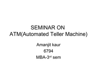 SEMINAR ON
ATM(Automated Teller Machine)
Amanjit kaur
6794
MBA-3rd
sem
 