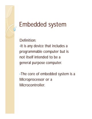 Embedded system

Definition:
•It is any device that includes a
programmable computer but is
not itself intended to be a
general purpose computer.

•The core of embedded system is a
Microprocessor or a
Microcontroller.
 