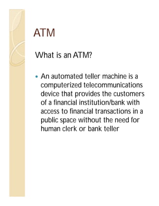 ATM
What is an ATM?
An automated teller machine is a
computerized telecommunications
device that provides the customers
of a financial institution/bank with
access to financial transactions in a
public space without the need for
human clerk or bank teller