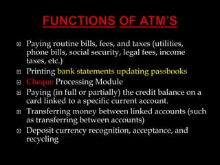  Paying routine bills, fees, and taxes (utilities,
phone bills, social security, legal fees, income
taxes, etc.)
 Printing bank statements updating passbooks
 Cheque Processing Module
 Paying (in full or partially) the credit balance on a
card linked to a specific current account.
 Transferring money between linked accounts (such
as transferring between accounts)
 Deposit currency recognition, acceptance, and
recycling
 