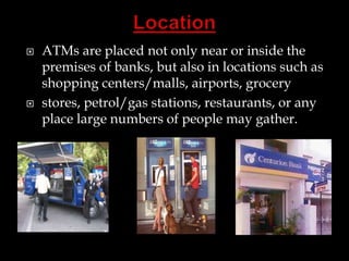  ATMs are placed not only near or inside the
premises of banks, but also in locations such as
shopping centers/malls, airports, grocery
 stores, petrol/gas stations, restaurants, or any
place large numbers of people may gather.
 